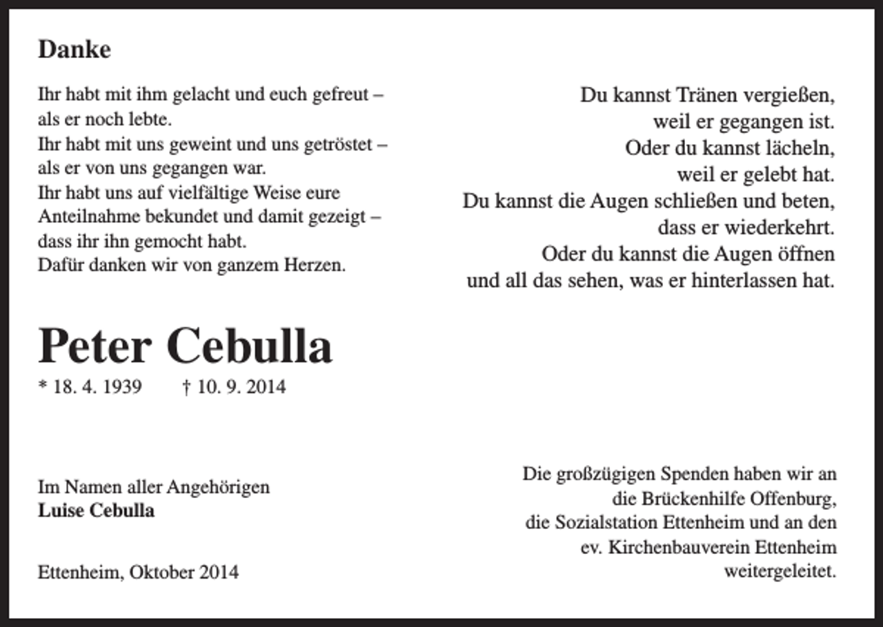 <p>Danke<br />Ihr habt mit ihm gelacht und euch gefreut –<br />als er noch lebte.<br />Ihr habt mit uns geweint und uns getröstet –<br />als er von uns gegangen war.<br />Ihr habt uns auf vielfältige Weise eure<br />Anteilnahme bekundet und damit gezeigt –<br />dass ihr ihn gemocht habt.<br />Dafür danken wir von ganzem Herzen.</p><p>Du kannst Tränen vergießen,<br />weil er gegangen ist.<br />Oder du kannst lächeln,<br />weil er gelebt hat.<br />Du kannst die Augen schließen und beten,<br />dass er wiederkehrt.<br />Oder du kannst die Augen öffnen<br />und all das sehen, was er hinterlassen hat.</p><p>Peter Cebulla<br />* 18. 4. 1939 † 10. 9. 2014</p><p>Im Namen aller Angehörigen<br />Luise Cebulla<br />Ettenheim, Oktober 2014</p><p>Die großzügigen Spenden haben wir an<br />die Brückenhilfe Offenburg,<br />die Sozialstation Ettenheim und an den<br />ev. Kirchenbauverein Ettenheim<br />weitergeleitet.</p>