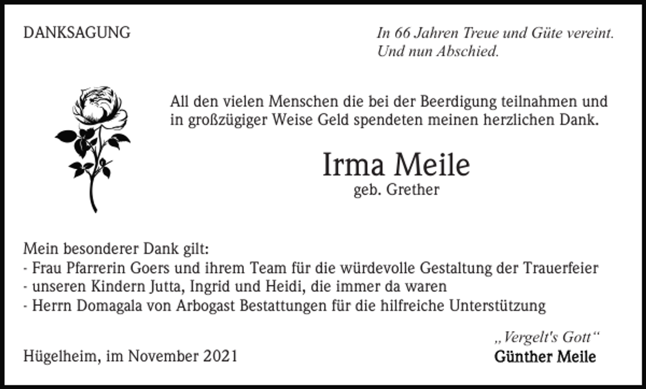 <p>DANKSAGUNG</p><p>In 66 Jahren Treue und Güte vereint.<br />Und nun Abschied.<br />All den vielen Menschen die bei der Beerdigung teilnahmen und<br />in großzügiger Weise Geld spendeten meinen herzlichen Dank.</p><p>Irma Meile<br />geb. Grether</p><p>Mein besonderer Dank gilt:<br />- Frau Pfarrerin Goers und ihrem Team für die würdevolle Gestaltung der Trauerfeier<br />- unseren Kindern Jutta, Ingrid und Heidi, die immer da waren<br />- Herrn Domagala von Arbogast Bestattungen für die hilfreiche Unterstützung<br />„Vergelt's Gott“<br />Hügelheim, im November 2021</p>