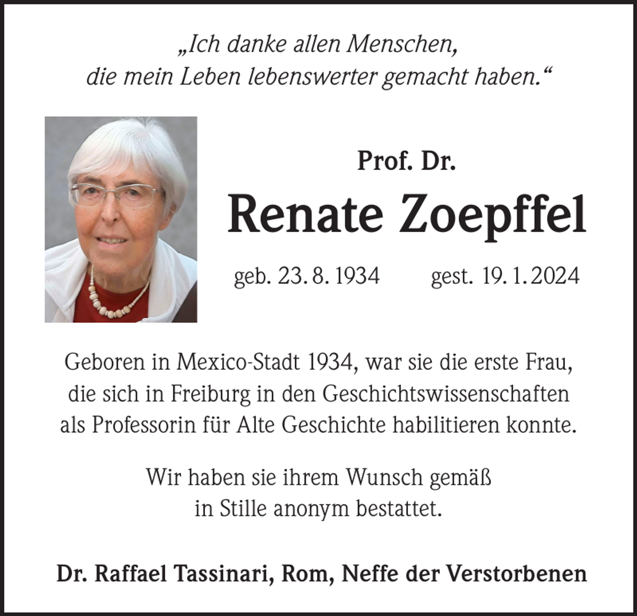 <p>„Ich danke allen Menschen,<br />die mein Leben lebenswerter gemacht haben.“</p><p>Prof. Dr.</p><p>Renate Zoepffel<br />geb. 23. 8. 1934 gest. 19. 1. 2024<br />Geboren in Mexico-Stadt 1934, war sie die erste Frau,<br />die sich in Freiburg in den Geschichtswissenschaften<br />als Professorin für Alte Geschichte habilitieren konnte.<br />Wir haben sie ihrem Wunsch gemäß<br />in Stille anonym bestattet.<br />Dr. Raffael Tassinari, Rom, Neffe der Verstorbenen</p>
