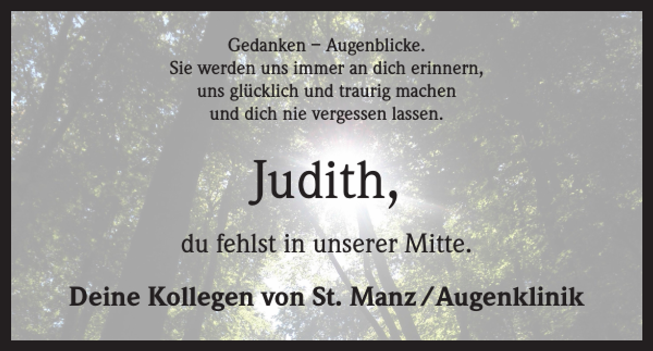 <p>Gedanken – Augenblicke.<br />Sie werden uns immer an dich erinnern,<br />uns glücklich und traurig machen<br />und dich nie vergessen lassen.</p><p>Judith,<br />du fehlst in unserer Mitte.<br />Deine Kollegen von St. Manz /Augenklinik</p>