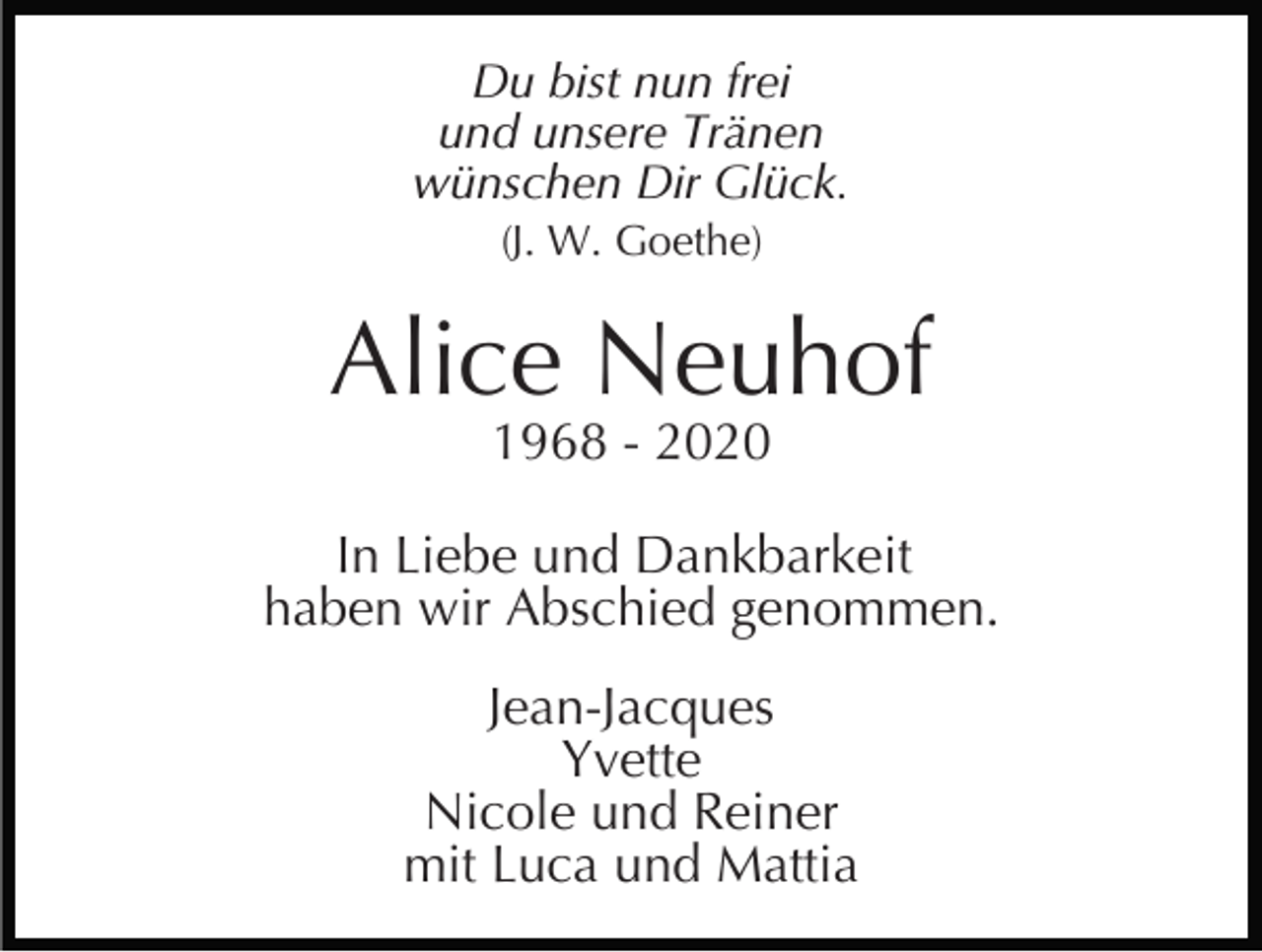 <p>Du bist nun frei<br />und unsere Tränen<br />wünschen Dir Glück.<br />(J. W. Goethe)</p><p>Alice Neuhof<br />1968 - 2020</p><p>In Liebe und Dankbarkeit<br />haben wir Abschied genommen.<br />Jean-Jacques<br />Yvette<br />Nicole und Reiner<br />mit Luca und Mattia</p>
