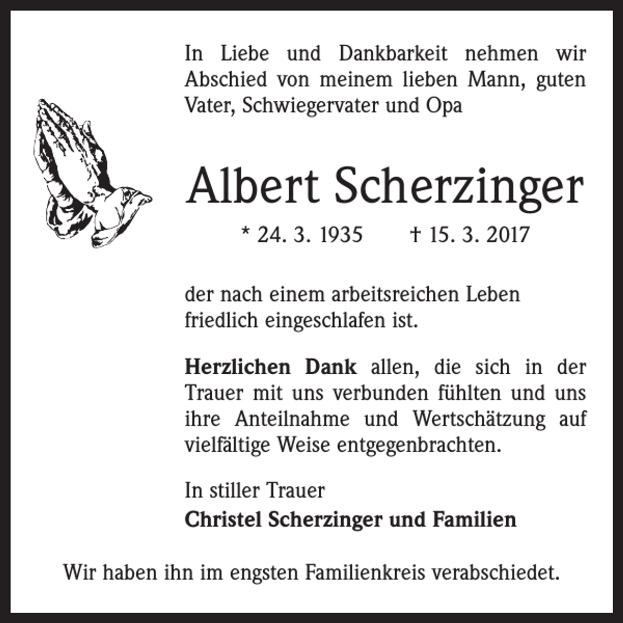 <p>In Liebe und Dankbarkeit nehmen wir<br />Abschied von meinem lieben Mann, guten<br />Vater, Schwiegervater und Opa</p><p>Albert Scherzinger<br />* 24. 3. 1935 † 15. 3. 2017<br />der nach einem arbeitsreichen Leben<br />friedlich eingeschlafen ist.<br />Herzlichen Dank allen, die sich in der<br />Trauer mit uns verbunden fühlten und uns<br />ihre Anteilnahme und Wertschätzung auf<br />vielfältige Weise entgegenbrachten.<br />In stiller Trauer<br />Christel Scherzinger und Familien<br />Wir haben ihn im engsten Familienkreis verabschiedet.</p>