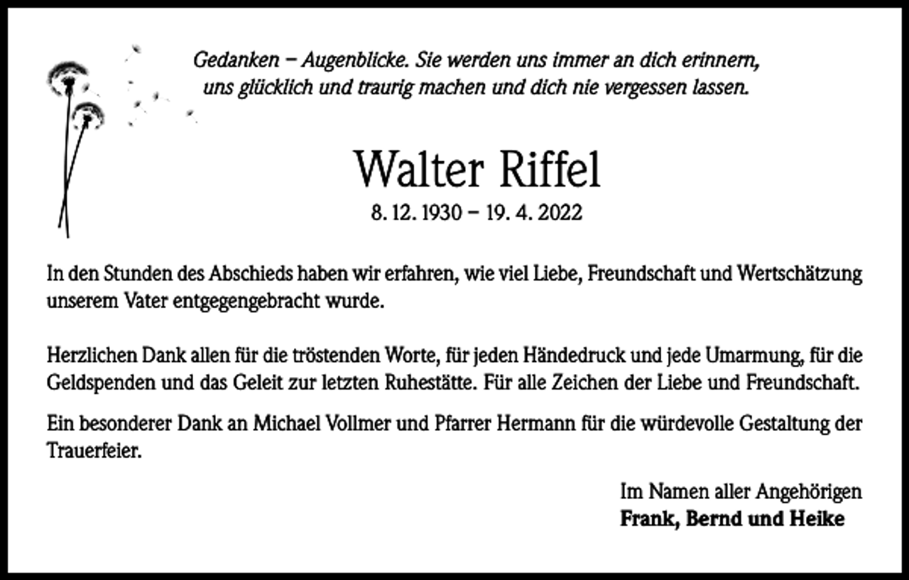 <p>Gedanken – Augenblicke. Sie werden uns immer an dich erinnern,<br />uns glücklich und traurig machen und dich nie vergessen lassen.</p><p>Walter Riffel<br />8. 12. 1930 – 19. 4. 2022</p><p>In den Stunden des Abschieds haben wir erfahren, wie viel Liebe, Freundschaft und Wertschätzung<br />unserem Vater entgegengebracht wurde.<br />Herzlichen Dank allen für die tröstenden Worte, für jeden Händedruck und jede Umarmung, für die<br />Geldspenden und das Geleit zur letzten Ruhestätte. Für alle Zeichen der Liebe und Freundschaft.<br />Ein besonderer Dank an Michael Vollmer und Pfarrer Hermann für die würdevolle Gestaltung der<br />Trauerfeier.<br />Im Namen aller Angehörigen<br />Frank, Bernd und Heike</p>
