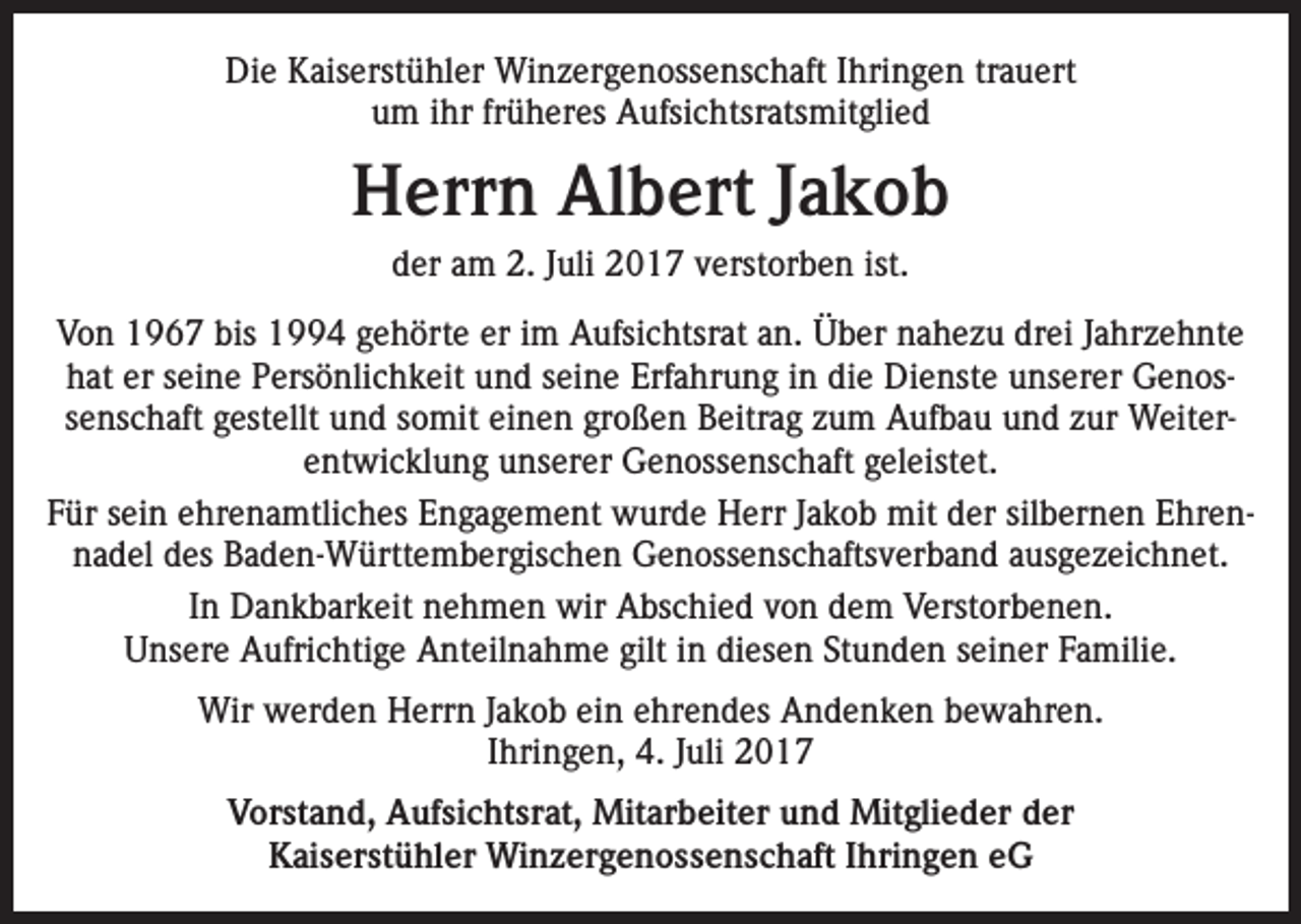 <p>Die Kaiserstühler Winzergenossenschaft Ihringen trauert<br />um ihr früheres Aufsichtsratsmitglied</p><p>Herrn Albert Jakob<br />der am 2. Juli 2017 verstorben ist.<br />Von 1967 bis 1994 gehörte er im Aufsichtsrat an. Über nahezu drei Jahrzehnte<br />hat er seine Persönlichkeit und seine Erfahrung in die Dienste unserer Genossenschaft gestellt und somit einen großen Beitrag zum Aufbau und zur Weiterentwicklung unserer Genossenschaft geleistet.<br />Für sein ehrenamtliches Engagement wurde Herr Jakob mit der silbernen Ehrennadel des Baden-Württembergischen Genossenschaftsverband ausgezeichnet.<br />In Dankbarkeit nehmen wir Abschied von dem Verstorbenen.<br />Unsere Aufrichtige Anteilnahme gilt in diesen Stunden seiner Familie.<br />Wir werden Herrn Jakob ein ehrendes Andenken bewahren.<br />Ihringen, 4. Juli 2017<br />Vorstand, Aufsichtsrat, Mitarbeiter und Mitglieder der<br />Kaiserstühler Winzergenossenschaft Ihringen eG</p>
