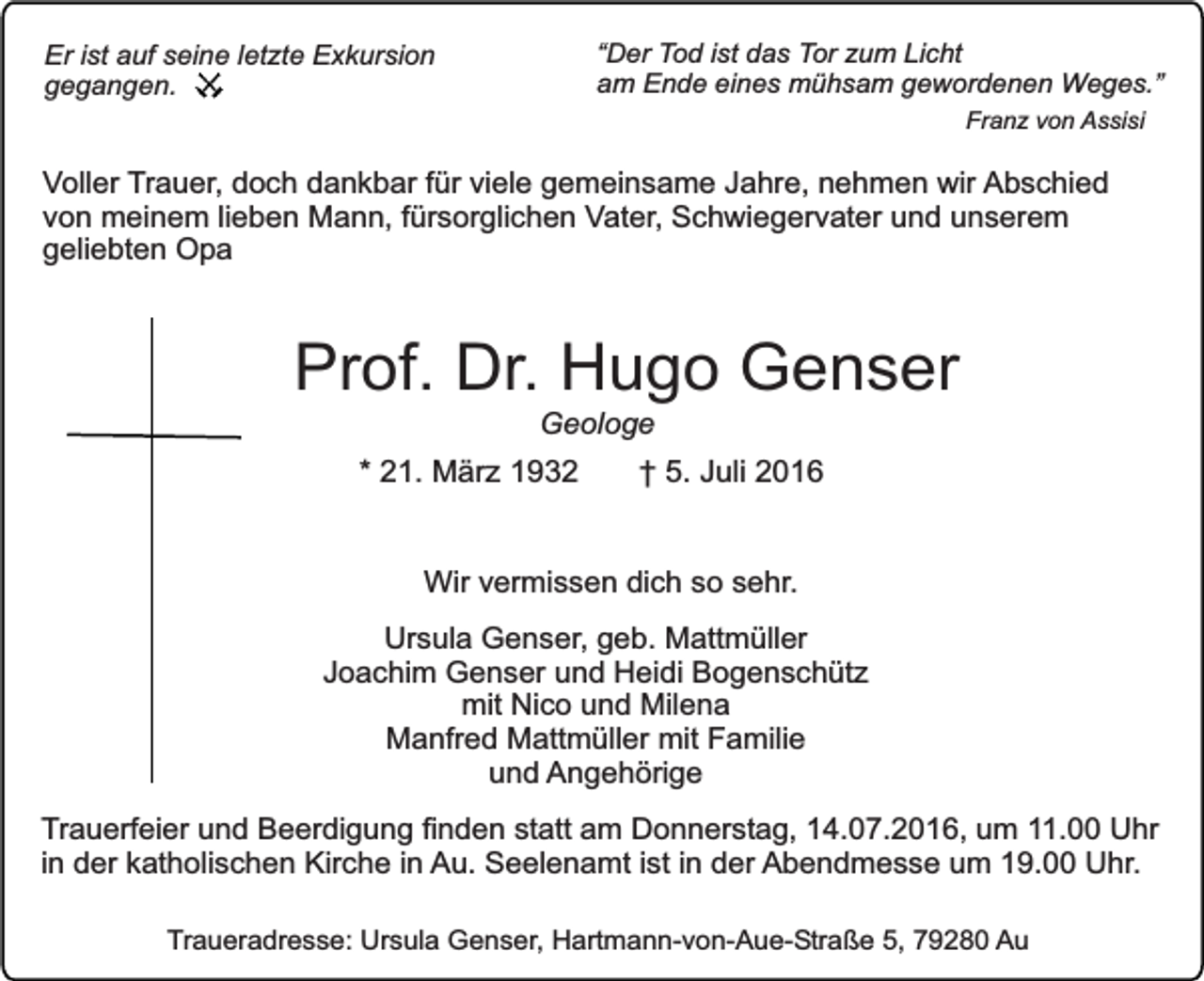 <p>“Der Tod ist das Tor zum Licht<br />am Ende eines mühsam gewordenen Weges.”</p><p>Er ist auf seine letzte Exkursion<br />gegangen.</p><p>Franz von Assisi</p><p>Voller Trauer, doch dankbar für viele gemeinsame Jahre, nehmen wir Abschied<br />von meinem lieben Mann, fürsorglichen Vater, Schwiegervater und unserem<br />geliebten Opa</p><p>Prof. Dr. Hugo Genser<br />Geologe</p><p>* 21. März 1932</p><p>† 5. Juli 2016</p><p>Wir vermissen dich so sehr.<br />Ursula Genser, geb. Mattmüller<br />Joachim Genser und Heidi Bogenschütz<br />mit Nico und Milena<br />Manfred Mattmüller mit Familie<br />und Angehörige<br />Trauerfeier und Beerdigung finden statt am Donnerstag, 14.07.2016, um 11.00 Uhr<br />in der katholischen Kirche in Au. Seelenamt ist in der Abendmesse um 19.00 Uhr.<br />Traueradresse: Ursula Genser, Hartmann-von-Aue-Straße 5, 79280 Au</p>