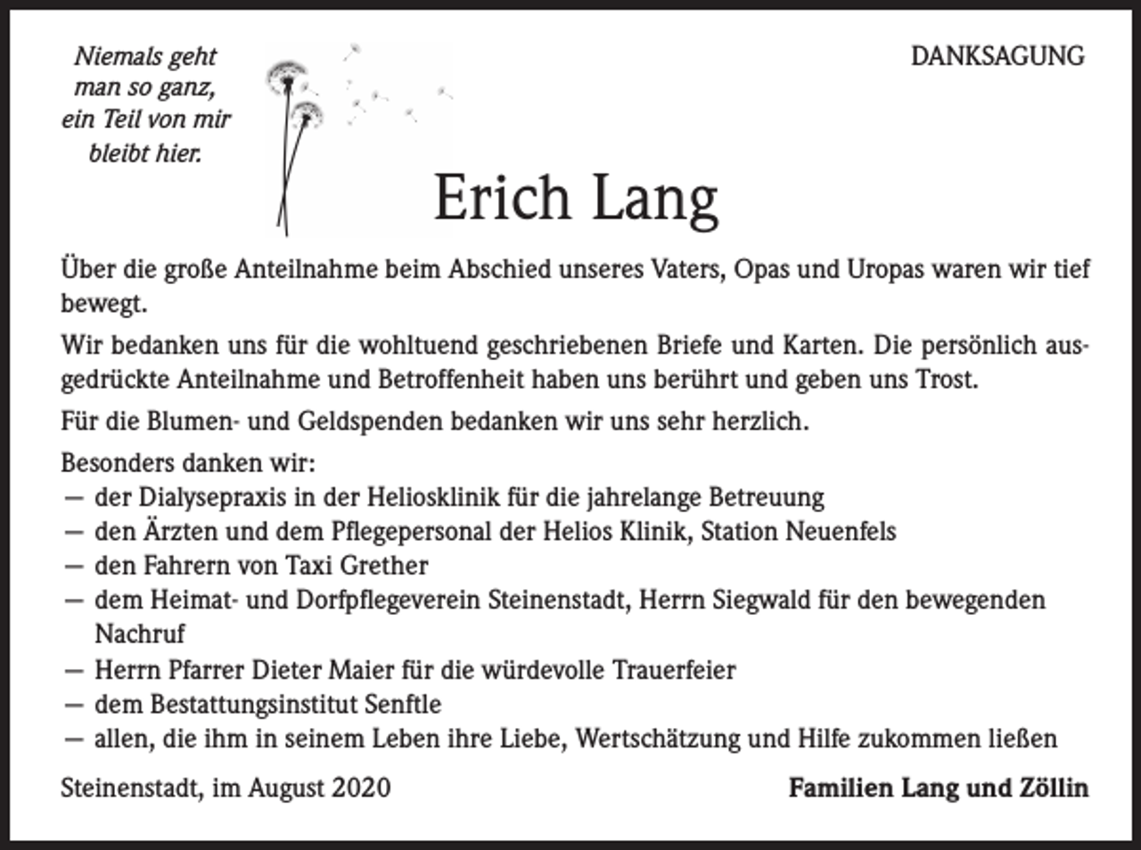<p>Niemals geht<br />man so ganz,<br />ein Teil von mir<br />bleibt hier.</p><p>DANKSAGUNG</p><p>Erich Lang</p><p>Über die große Anteilnahme beim Abschied unseres Vaters, Opas und Uropas waren wir tief<br />bewegt.<br />Wir bedanken uns für die wohltuend geschriebenen Briefe und Karten. Die persönlich ausgedrückte Anteilnahme und Betroffenheit haben uns berührt und geben uns Trost.<br />Für die Blumen- und Geldspenden bedanken wir uns sehr herzlich.<br />Besonders danken wir:<br />— der Dialysepraxis in der Heliosklinik für die jahrelange Betreuung<br />— den Ärzten und dem Pflegepersonal der Helios Klinik, Station Neuenfels<br />— den Fahrern von Taxi Grether<br />— dem Heimat- und Dorfpflegeverein Steinenstadt, Herrn Siegwald für den bewegenden<br />Nachruf<br />— Herrn Pfarrer Dieter Maier für die würdevolle Trauerfeier<br />— dem Bestattungsinstitut Senftle<br />— allen, die ihm in seinem Leben ihre Liebe, Wertschätzung und Hilfe zukommen ließen<br />Steinenstadt, im August 2020</p><p>Familien Lang und Zöllin</p>