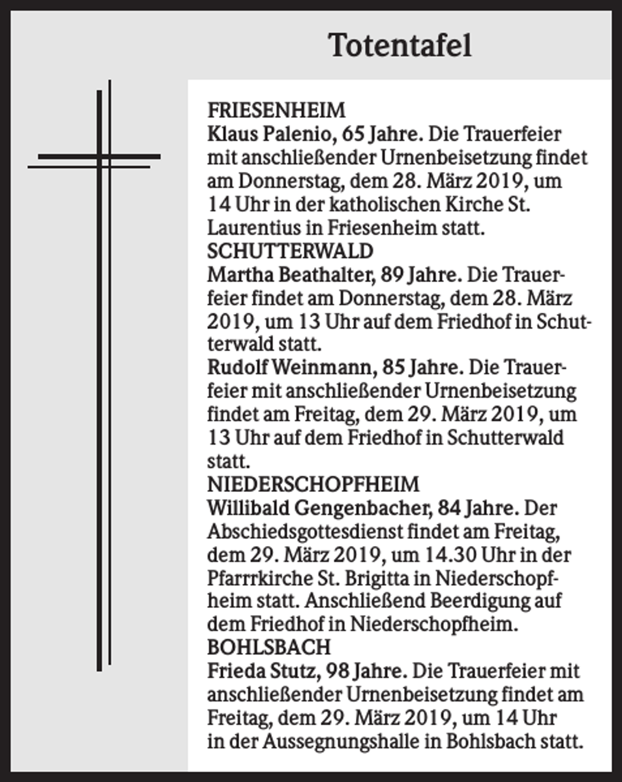 <p>Totentafel<br />FRIESENHEIM<br />Klaus Palenio, 65 Jahre. Die Trauerfeier<br />mit anschließender Urnenbeisetzung findet<br />am Donnerstag, dem 28. März 2019, um<br />14 Uhr in der katholischen Kirche St.<br />Laurentius in Friesenheim statt.<br />SCHUTTERWALD<br />Martha Beathalter, 89 Jahre. Die Trauerfeier findet am Donnerstag, dem 28. März<br />2019, um 13 Uhr auf dem Friedhof in Schutterwald statt.<br />Rudolf Weinmann, 85 Jahre. Die Trauerfeier mit anschließender Urnenbeisetzung<br />findet am Freitag, dem 29. März 2019, um<br />13 Uhr auf dem Friedhof in Schutterwald<br />statt.<br />NIEDERSCHOPFHEIM<br />Willibald Gengenbacher, 84 Jahre. Der<br />Abschiedsgottesdienst findet am Freitag,<br />dem 29. März 2019, um 14.30 Uhr in der<br />Pfarrrkirche St. Brigitta in Niederschopfheim statt. Anschließend Beerdigung auf<br />dem Friedhof in Niederschopfheim.<br />BOHLSBACH<br />Frieda Stutz, 98 Jahre. Die Trauerfeier mit<br />anschließender Urnenbeisetzung findet am<br />Freitag, dem 29. März 2019, um 14 Uhr<br />in der Aussegnungshalle in Bohlsbach statt.</p>