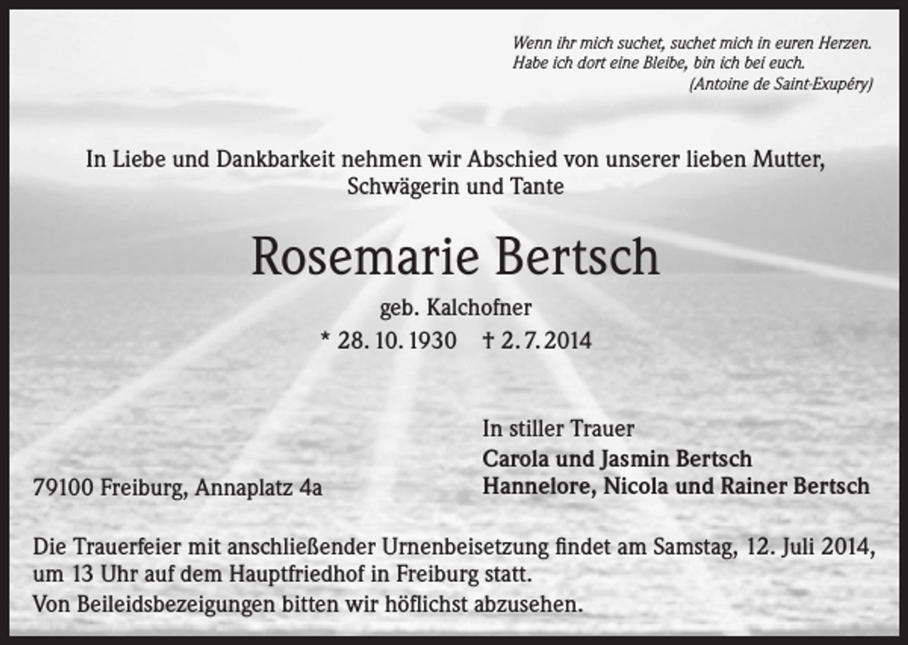 <p>Wenn ihr mich suchet, suchet mich in euren Herzen.<br />Habe ich dort eine Bleibe, bin ich bei euch.</p><p>(Antoine de Saint-Exupéry)</p><p>In Liebe und Dankbarkeit nehmen wir Abschied von unserer lieben Mutter,<br />Schwägerin und Tante</p><p>Rosemarie Bertsch<br />geb. Kalchofner<br />* 28. 10. 1930 † 2. 7. 2014</p><p>79100 Freiburg, Annaplatz 4a</p><p>In stiller Trauer<br />Carola und Jasmin Bertsch<br />Hannelore, Nicola und Rainer Bertsch</p><p>Die Trauerfeier mit anschließender Urnenbeisetzung findet am Samstag, 12. Juli 2014,<br />um 13 Uhr auf dem Hauptfriedhof in Freiburg statt.<br />Von Beileidsbezeigungen bitten wir höflichst abzusehen.</p>