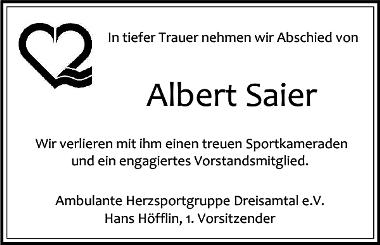 <p>In tiefer Trauer nehmen wir Abschied von</p><p>Albert Saier<br />Wir verlieren mit ihm einen treuen Sportkameraden<br />und ein engagiertes Vorstandsmitglied.<br />Ambulante Herzsportgruppe Dreisamtal e.V.<br />Hans Höfflin, 1. Vorsitzender</p>