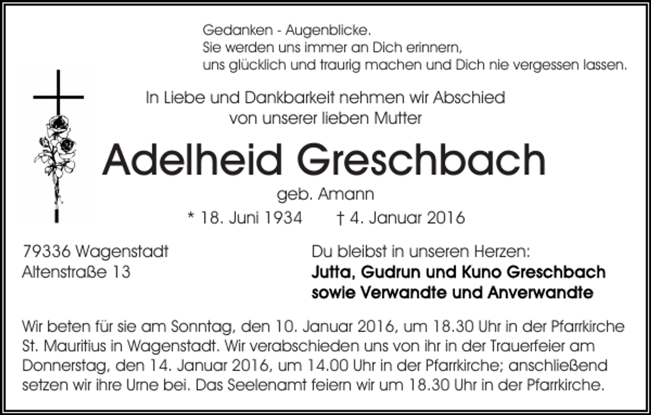 <p>Gedanken - Augenblicke.<br />Sie werden uns immer an Dich erinnern,<br />uns glücklich und traurig machen und Dich nie vergessen lassen.</p><p>In Liebe und Dankbarkeit nehmen wir Abschied<br />von unserer lieben Mutter</p><p>Adelheid Greschbach<br />geb. Amann<br />* 18. Juni 1934<br />† 4. Januar 2016</p><p>79336 Wagenstadt<br />Altenstraße 13</p><p>Du bleibst in unseren Herzen:</p><p>Wir beten für sie am Sonntag, den 10. Januar 2016, um 18.30 Uhr in der Pfarrkirche<br />St. Mauritius in Wagenstadt. Wir verabschieden uns von ihr in der Trauerfeier am<br />Donnerstag, den 14. Januar 2016, um 14.00 Uhr in der Pfarrkirche; anschließend<br />setzen wir ihre Urne bei. Das Seelenamt feiern wir um 18.30 Uhr in der Pfarrkirche.</p>