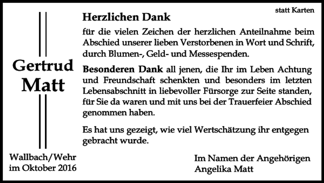<p>Herzlichen Dank</p><p>Gertrud</p><p>Matt</p><p>statt Karten</p><p>für die vielen Zeichen der herzlichen Anteilnahme beim<br />Abschied unserer lieben Verstorbenen in Wort und Schrift,<br />durch Blumen-, Geld- und Messespenden.</p><p>Besonderen Dank all jenen, die Ihr im Leben Achtung<br />und Freundschaft schenkten und besonders im letzten<br />Lebensabschnitt in liebevoller Fürsorge zur Seite standen,<br />für Sie da waren und mit uns bei der Trauerfeier Abschied<br />genommen haben.<br />Es hat uns gezeigt, wie viel Wertschätzung ihr entgegen<br />gebracht wurde.</p><p>Wallbach/Wehr<br />im Oktober 2016</p><p>Im Namen der Angehörigen<br />Angelika Matt</p>