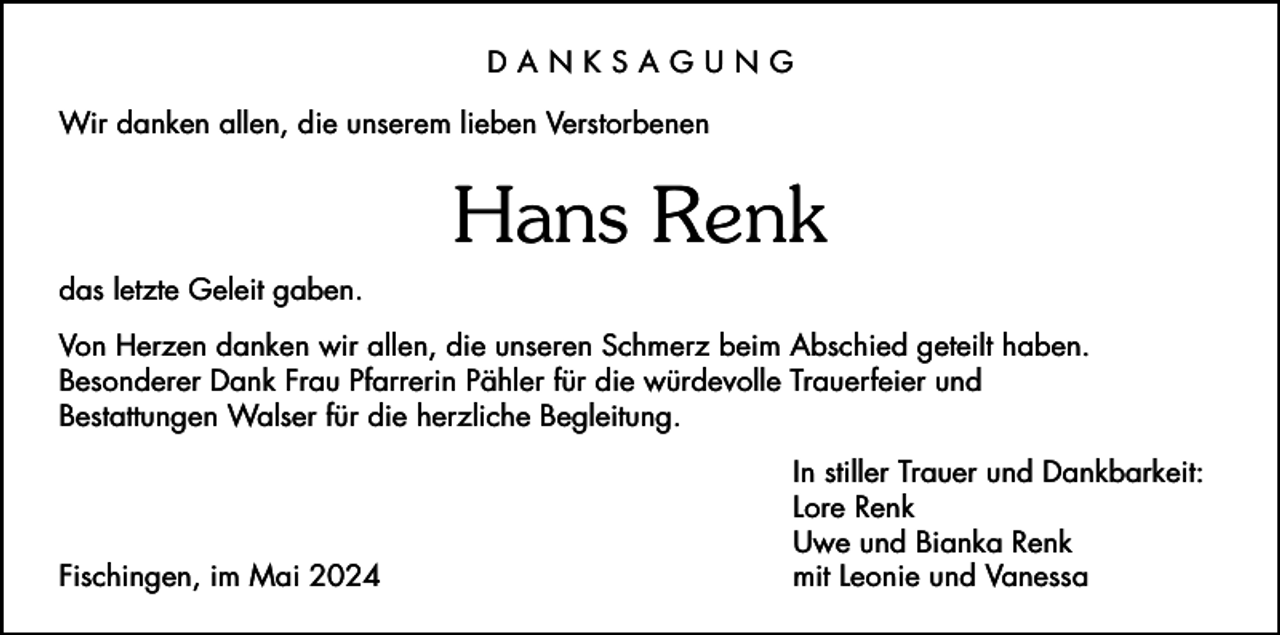 <p>DANKSAGUNG<br />Wir danken allen, die unserem lieben Verstorbenen</p><p>Hans Renk<br />das letzte Geleit gaben.<br />Von Herzen danken wir allen, die unseren Schmerz beim Abschied geteilt haben.<br />Besonderer Dank Frau Pfarrerin Pähler für die würdevolle Trauerfeier und<br />Bestattungen Walser für die herzliche Begleitung.</p><p>Fischingen, im Mai 2024</p><p>In stiller Trauer und Dankbarkeit:<br />Lore Renk<br />Uwe und Bianka Renk<br />mit Leonie und Vanessa</p>