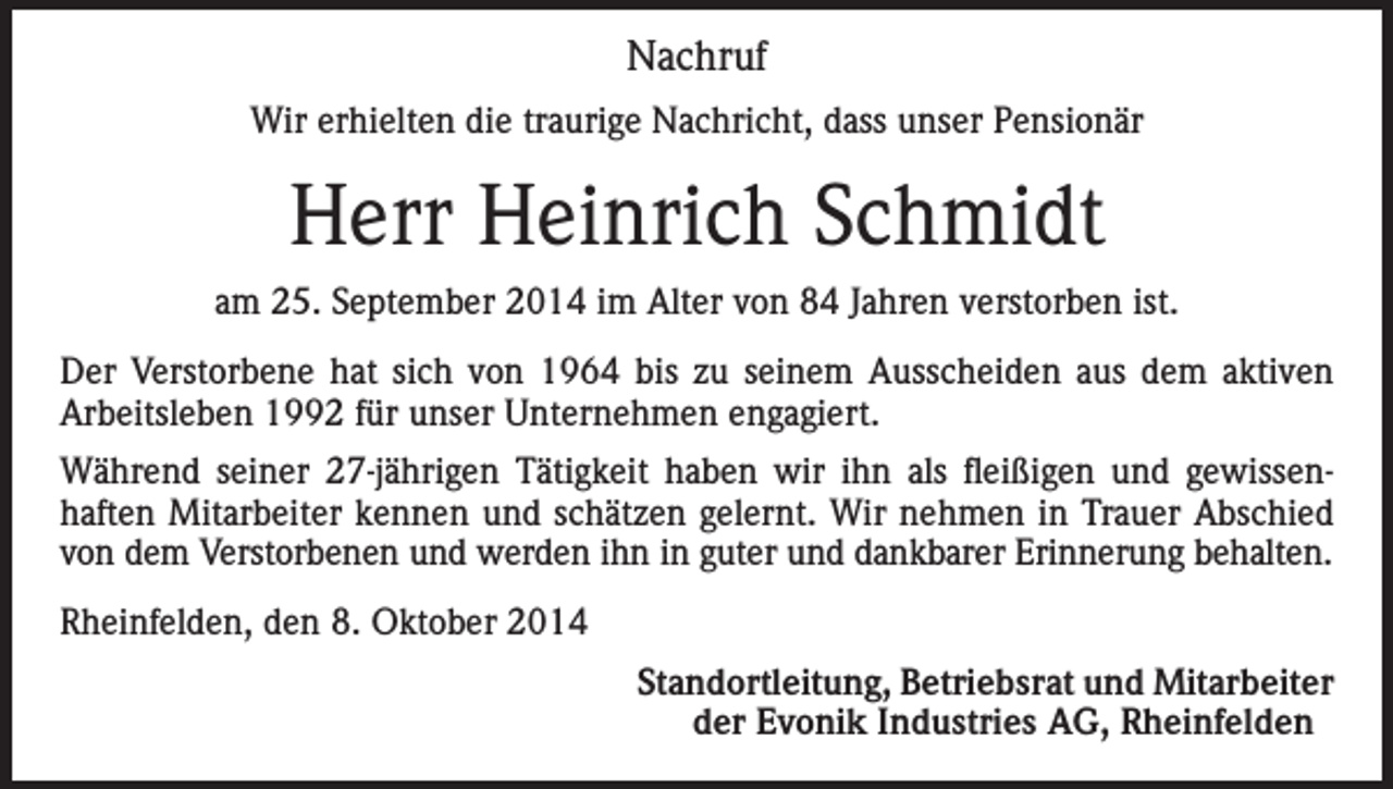 <p>Nachruf<br />Wir erhielten die traurige Nachricht, dass unser Pensionär</p><p>Herr Heinrich Schmidt<br />am 25. September 2014 im Alter von 84 Jahren verstorben ist.<br />Der Verstorbene hat sich von 1964 bis zu seinem Ausscheiden aus dem aktiven<br />Arbeitsleben 1992 für unser Unternehmen engagiert.<br />Während seiner 27-jährigen Tätigkeit haben wir ihn als fleißigen und gewissenhaften Mitarbeiter kennen und schätzen gelernt. Wir nehmen in Trauer Abschied<br />von dem Verstorbenen und werden ihn in guter und dankbarer Erinnerung behalten.<br />Rheinfelden, den 8. Oktober 2014</p><p>Standortleitung, Betriebsrat und Mitarbeiter<br />der Evonik Industries AG, Rheinfelden</p>