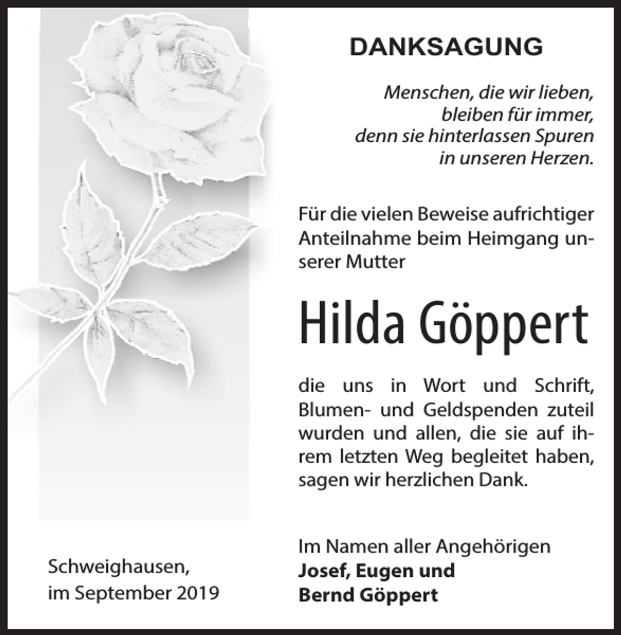 <p>DANKSAGUNG<br />Menschen, die wir lieben,<br />bleiben für immer,<br />denn sie hinterlassen Spuren<br />in unseren Herzen.</p><p>Für die vielen Beweise aufrichtiger<br />Anteilnahme beim Heimgang unserer Mutter</p><p>Hilda Göppert<br />die uns in Wort und Schrift,<br />Blumen- und Geldspenden zuteil<br />wurden und allen, die sie auf ihrem letzten Weg begleitet haben,<br />sagen wir herzlichen Dank.</p><p>Schweighausen,<br />im September 2019</p><p>Im Namen aller Angehörigen<br />Josef, Eugen und<br />Bernd Göppert</p>