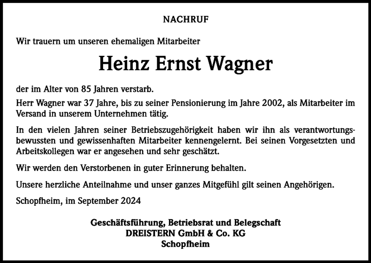 <p>NACHRUF<br />Wir trauern um unseren ehemaligen Mitarbeiter</p><p>Heinz Ernst Wagner<br />der im Alter von 85 Jahren verstarb.<br />Herr Wagner war 37 Jahre, bis zu seiner Pensionierung im Jahre 2002, als Mitarbeiter im<br />Versand in unserem Unternehmen tätig.<br />In den vielen Jahren seiner Betriebszugehörigkeit haben wir ihn als verantwortungsbewussten und gewissenhaften Mitarbeiter kennengelernt. Bei seinen Vorgesetzten und<br />Arbeitskollegen war er angesehen und sehr geschätzt.<br />Wir werden den Verstorbenen in guter Erinnerung behalten.<br />Unsere herzliche Anteilnahme und unser ganzes Mitgefühl gilt seinen Angehörigen.<br />Schopfheim, im September 2024<br />Geschäftsführung, Betriebsrat und Belegschaft<br />DREISTERN GmbH &amp; Co. KG<br />Schopfheim</p>