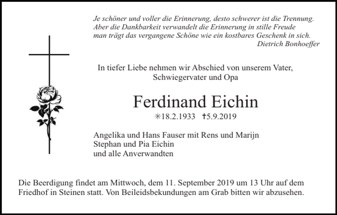 <p>Je schöner und voller die Erinnerung, desto schwerer ist die Trennung.<br />Aber die Dankbarkeit verwandelt die Erinnerung in stille Freude<br />man trägt das vergangene Schöne wie ein kostbares Geschenk in sich.<br />Dietrich Bonhoeffer</p><p>In tiefer Liebe nehmen wir Abschied von unserem Vater,<br />Schwiegervater und Opa</p><p>Ferdinand Eichin<br />✳18.2.1933 ✝5.9.2019<br />Angelika und Hans Fauser mit Rens und Marijn<br />Stephan und Pia Eichin<br />und alle Anverwandten</p><p>Die Beerdigung findet am Mittwoch, dem 11. September 2019 um 13 Uhr auf dem<br />Friedhof in Steinen statt. Von Beileidsbekundungen am Grab bitten wir abzusehen.</p>