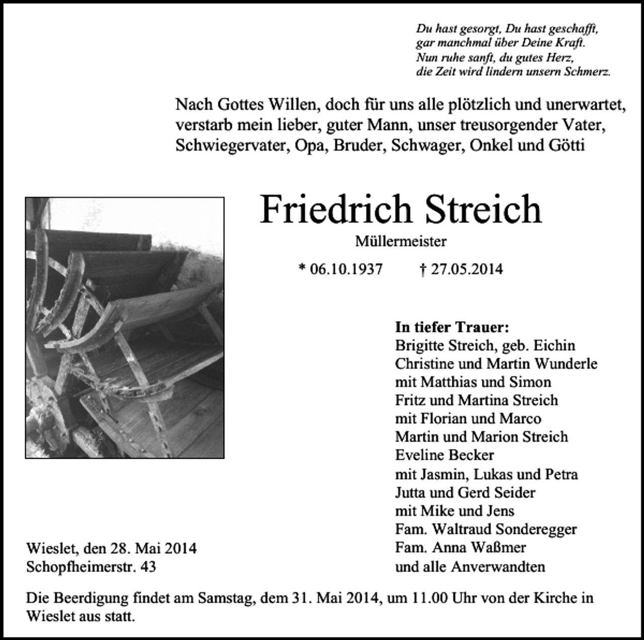 <p>Du hast gesorgt, Du hast geschafft,<br />gar manchmal über Deine Kraft.<br />Nun ruhe sanft, du gutes Herz,<br />die Zeit wird lindern unsern Schmerz.</p><p>Nach Gottes Willen, doch für uns alle plötzlich und unerwartet,<br />verstarb mein lieber, guter Mann, unser treusorgender Vater,<br />Schwiegervater, Opa, Bruder, Schwager, Onkel und Götti</p><p>Friedrich Streich<br />Müllermeister<br />* 06.10.1937</p><p>Wieslet, den 28. Mai 2014<br />Schopfheimerstr. 43</p><p>† 27.05.2014</p><p>In tiefer Trauer:<br />Brigitte Streich, geb. Eichin<br />Christine und Martin Wunderle<br />mit Matthias und Simon<br />Fritz und Martina Streich<br />mit Florian und Marco<br />Martin und Marion Streich<br />Eveline Becker<br />mit Jasmin, Lukas und Petra<br />Jutta und Gerd Seider<br />mit Mike und Jens<br />Fam. Waltraud Sonderegger<br />Fam. Anna Waßmer<br />und alle Anverwandten</p><p>Die Beerdigung findet am Samstag, dem 31. Mai 2014, um 11.00 Uhr von der Kirche in<br />Wieslet aus statt.</p>