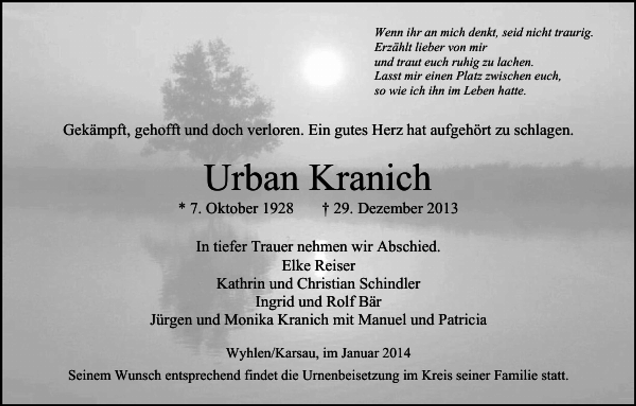 <p>Wenn ihr an mich denkt, seid nicht traurig.<br />Erzählt lieber von mir<br />und traut euch ruhig zu lachen.<br />Lasst mir einen Platz zwischen euch,<br />so wie ich ihn im Leben hatte.</p><p>Gekämpft, gehofft und doch verloren. Ein gutes Herz hat aufgehört zu schlagen.</p><p>Urban Kranich</p><p>* 7. Oktober 1928</p><p>† 29. Dezember 2013</p><p>In tiefer Trauer nehmen wir Abschied.<br />Elke Reiser<br />Kathrin und Christian Schindler<br />Ingrid und Rolf Bär<br />Jürgen und Monika Kranich mit Manuel und Patricia<br />Wyhlen/Karsau, im Januar 2014<br />Seinem Wunsch entsprechend findet die Urnenbeisetzung im Kreis seiner Familie statt.</p>