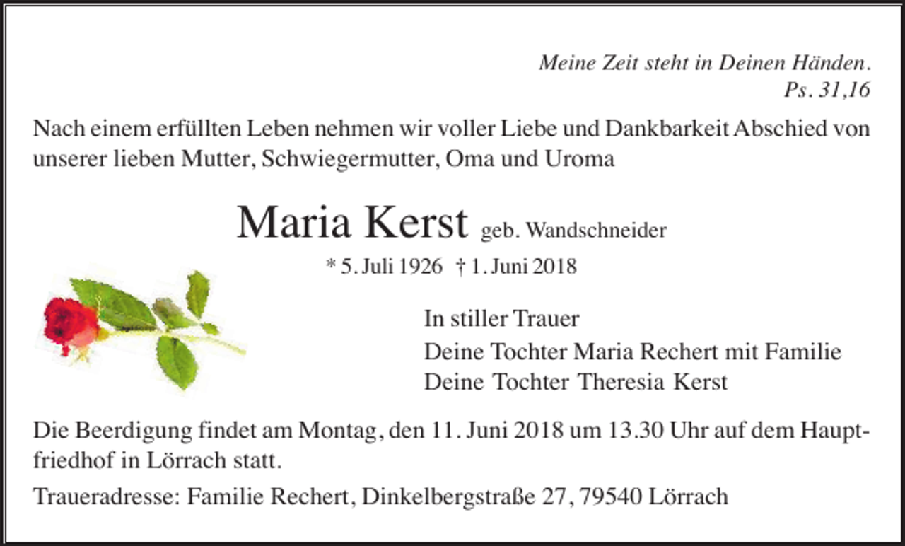 <p>Meine Zeit steht in Deinen Händen.<br />Ps. 31,16</p><p>Nach einem erfüllten Leben nehmen wir voller Liebe und Dankbarkeit Abschied von<br />unserer lieben Mutter, Schwiegermutter, Oma und Uroma</p><p>Maria Kerst geb. Wandschneider<br />* 5. Juli 1926 † 1. Juni 2018</p><p>In stiller Trauer<br />Deine Tochter Maria Rechert mit Familie<br />Deine Tochter Theresia Kerst<br />Die Beerdigung findet am Montag, den 11. Juni 2018 um 13.30 Uhr auf dem Hauptfriedhof in Lörrach statt.<br />Traueradresse: Familie Rechert, Dinkelbergstraße 27, 79540 Lörrach</p>