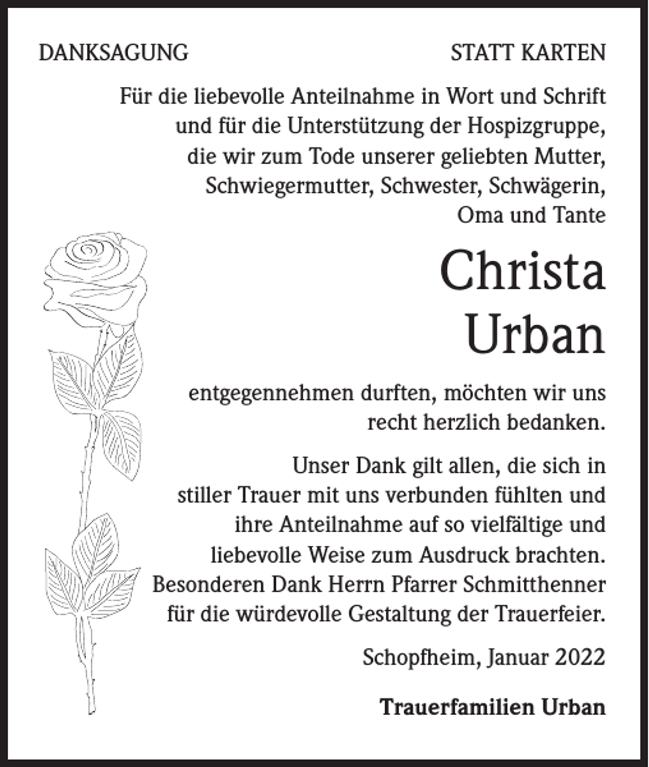 <p>DANKSAGUNG</p><p>STATT KARTEN</p><p>Für die liebevolle Anteilnahme in Wort und Schrift<br />und für die Unterstützung der Hospizgruppe,<br />die wir zum Tode unserer geliebten Mutter,<br />Schwiegermutter, Schwester, Schwägerin,<br />Oma und Tante</p><p>Christa<br />Urban<br />entgegennehmen durften, möchten wir uns<br />recht herzlich bedanken.<br />Unser Dank gilt allen, die sich in<br />stiller Trauer mit uns verbunden fühlten und<br />ihre Anteilnahme auf so vielfältige und<br />liebevolle Weise zum Ausdruck brachten.<br />Besonderen Dank Herrn Pfarrer Schmitthenner<br />für die würdevolle Gestaltung der Trauerfeier.<br />Schopfheim, Januar 2022<br />Trauerfamilien Urban</p>