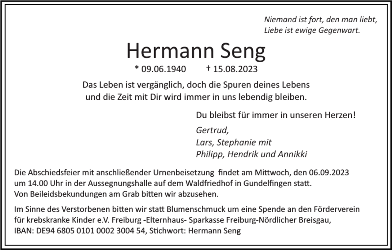 <p>Niemand ist fort, den man liebt,<br />Liebe ist ewige Gegenwart.</p><p>Hermann Seng<br />* 09.06.1940 † 15.08.2023<br />Das Leben ist vergänglich, doch die Spuren deines Lebens<br />und die Zeit mit Dir wird immer in uns lebendig bleiben.<br />Du bleibst für immer in unseren Herzen!<br />Gertrud,<br />Lars, Stephanie mit<br />Philipp, Hendrik und Annikki<br />Die Abschiedsfeier mit anschließender Urnenbeisetzung ﬁndet am Mi�woch, den 06.09.2023<br />um 14.00 Uhr in der Aussegnungshalle auf dem Waldfriedhof in Gundelﬁngen sta�.<br />Von Beileidsbekundungen am Grab bi�en wir abzusehen.<br />Im Sinne des Verstorbenen bi�en wir sta� Blumenschmuck um eine Spende an den Förderverein<br />für krebskranke Kinder e.V. Freiburg ­Elternhaus­ Sparkasse Freiburg­Nördlicher Breisgau,<br />IBAN: DE94 6805 0101 0002 3004 54, S�chwort: Hermann Seng</p>
