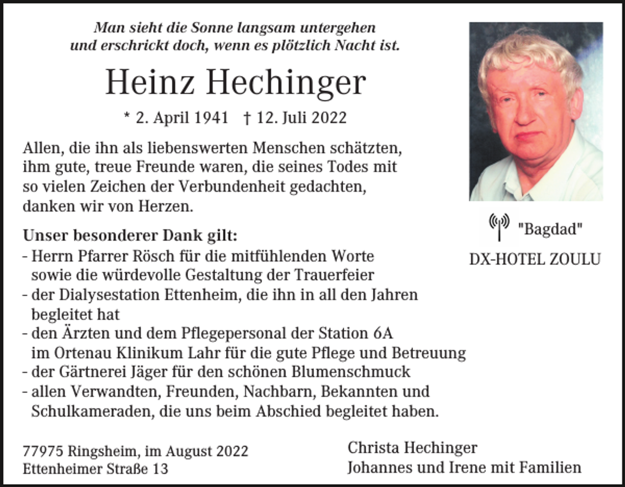 <p>Man sieht die Sonne langsam untergehen<br />und erschrickt doch, wenn es plötzlich Nacht ist.</p><p>Heinz Hechinger<br />* 2. April 1941 † 12. Juli 2022<br />Allen, die ihn als liebenswerten Menschen schätzten,<br />ihm gute, treue Freunde waren, die seines Todes mit<br />so vielen Zeichen der Verbundenheit gedachten,<br />danken wir von Herzen.<br />"Bagdad"<br />Unser besonderer Dank gilt:<br />- Herrn Pfarrer Rösch für die mitfühlenden Worte<br />DX-HOTEL ZOULU<br />sowie die würdevolle Gestaltung der Trauerfeier<br />- der Dialysestation Ettenheim, die ihn in all den Jahren<br />begleitet hat<br />- den Ärzten und dem Pflegepersonal der Station 6A<br />im Ortenau Klinikum Lahr für die gute Pflege und Betreuung<br />- der Gärtnerei Jäger für den schönen Blumenschmuck<br />- allen Verwandten, Freunden, Nachbarn, Bekannten und<br />Schulkameraden, die uns beim Abschied begleitet haben.<br />77975 Ringsheim, im August 2022<br />Ettenheimer Straße 13</p><p>Christa Hechinger<br />Johannes und Irene mit Familien</p>