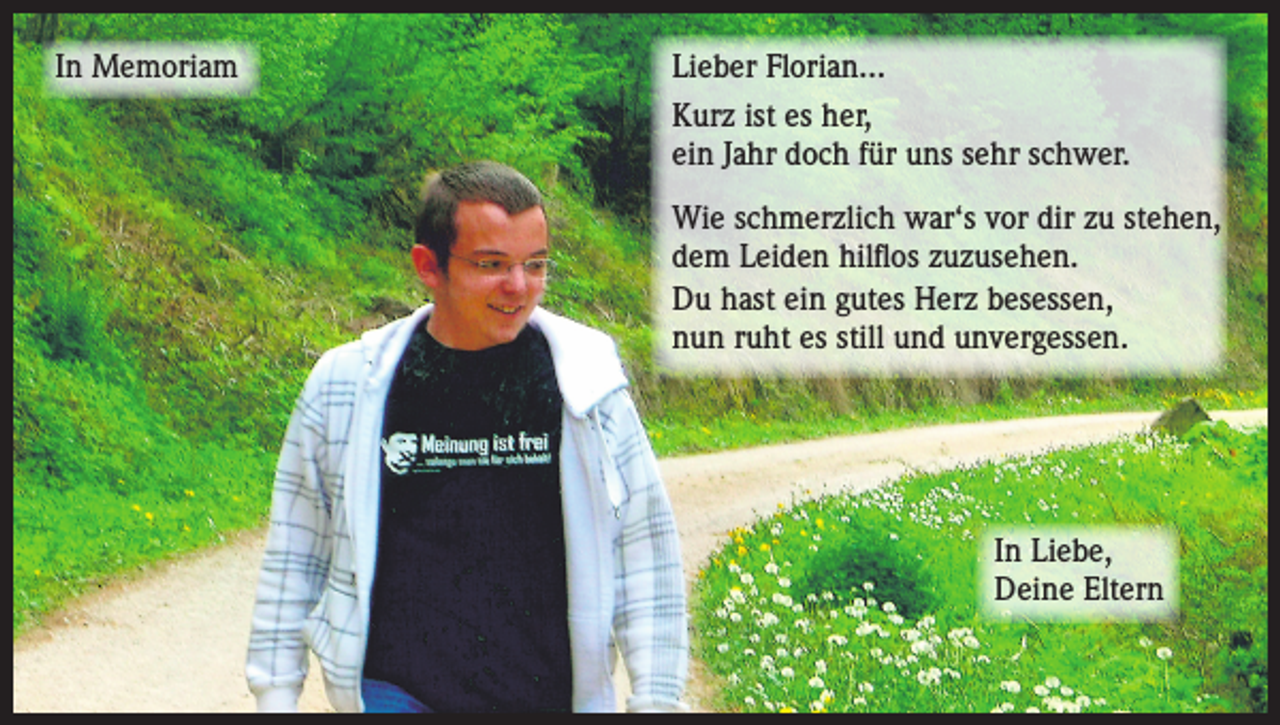 <p>In Memoriam</p><p>Lieber Florian...<br />Kurz ist es her,<br />ein Jahr doch für uns sehr schwer.<br />Wie schmerzlich war‘s vor dir zu stehen,<br />dem Leiden hilflos zuzusehen.<br />Du hast ein gutes Herz besessen,<br />nun ruht es still und unvergessen.</p><p>In Liebe,<br />Deine Eltern</p>