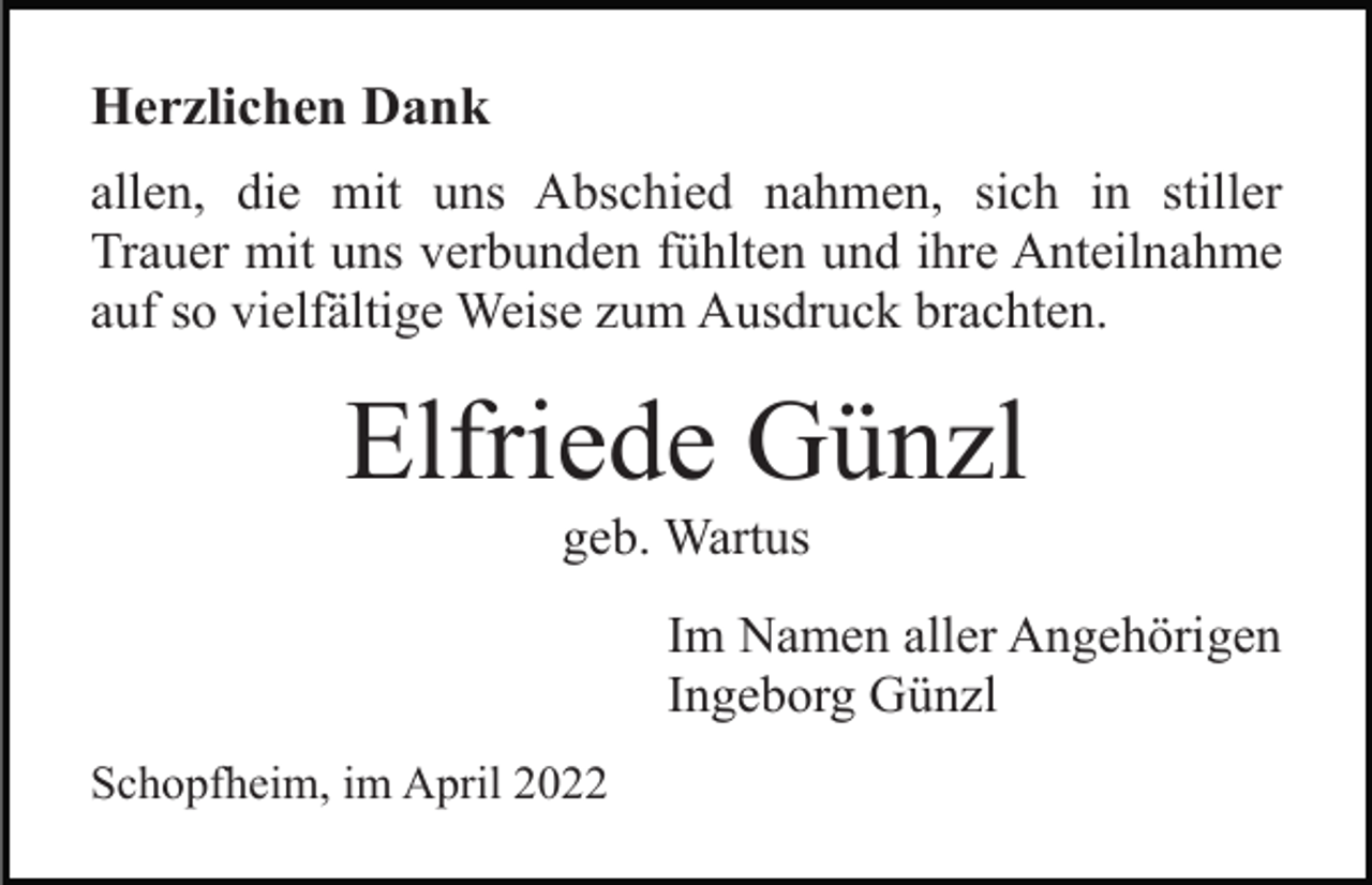 <p>Herzlichen Dank<br />allen, die mit uns Abschied nahmen, sich in stiller<br />Trauer mit uns verbunden fühlten und ihre Anteilnahme<br />auf so vielfältige Weise zum Ausdruck brachten.</p><p>Elfriede Günzl<br />geb. Wartus<br />Im Namen aller Angehörigen<br />Ingeborg Günzl<br />Schopfheim, im April 2022</p>