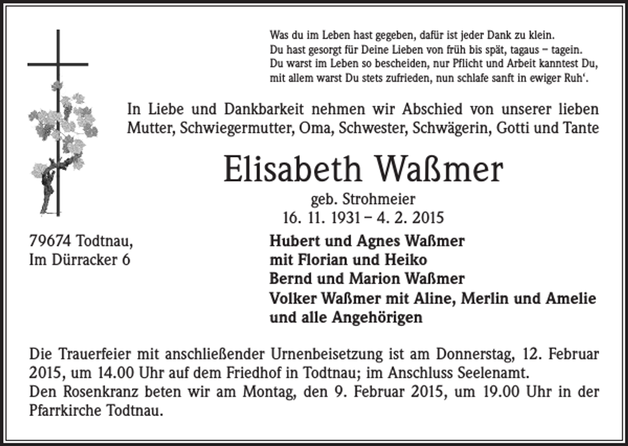 <p>Was du im Leben hast gegeben, dafür ist jeder Dank zu klein.<br />Du hast gesorgt für Deine Lieben von früh bis spät, tagaus – tagein.<br />Du warst im Leben so bescheiden, nur Pflicht und Arbeit kanntest Du,<br />mit allem warst Du stets zufrieden, nun schlafe sanft in ewiger Ruh‘.</p><p>In Liebe und Dankbarkeit nehmen wir Abschied von unserer lieben<br />Mutter, Schwiegermutter, Oma, Schwester, Schwägerin, Gotti und Tante</p><p>Elisabeth Waßmer</p><p>geb. Strohmeier<br />16. 11. 1931 – 4. 2. 2015<br />79674 Todtnau, Hubert und Agnes Waßmer<br />Im Dürracker 6<br />mit Florian und Heiko<br />Bernd und Marion Waßmer<br />Volker Waßmer mit Aline, Merlin und Amelie<br />und alle Angehörigen<br />Die Trauerfeier mit anschließender Urnenbeisetzung ist am Donnerstag, 12. Februar<br />2015, um 14.00 Uhr auf dem Friedhof in Todtnau; im Anschluss Seelenamt.<br />Den Rosenkranz beten wir am Montag, den 9. Februar 2015, um 19.00 Uhr in der<br />Pfarrkirche Todtnau.</p>
