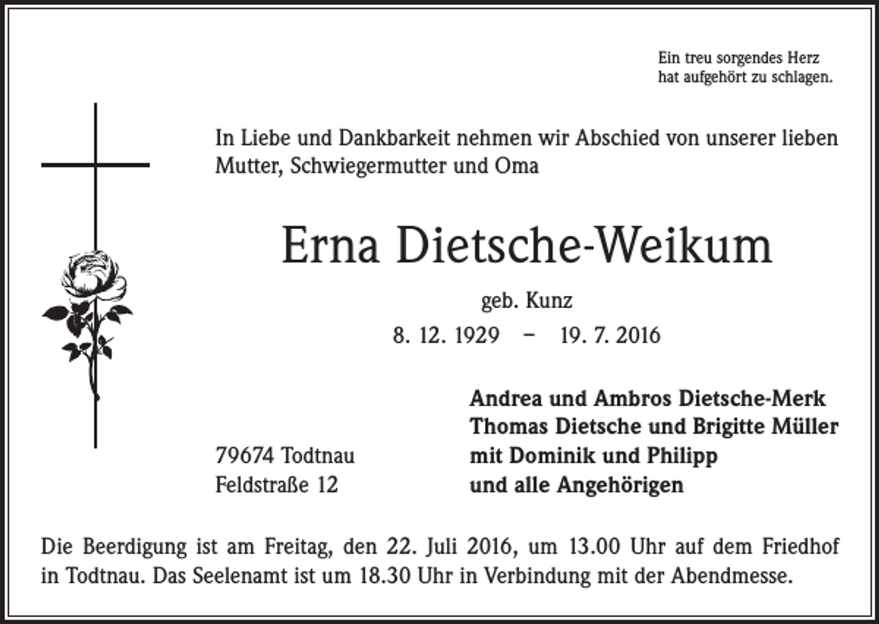 <p>Ein treu sorgendes Herz<br />hat aufgehört zu schlagen.</p><p>In Liebe und Dankbarkeit nehmen wir Abschied von unserer lieben<br />Mutter, Schwiegermutter und Oma</p><p>Erna Dietsche-Weikum<br />geb. Kunz<br />8. 12. 1929 – 19. 7. 2016</p><p>79674 Todtnau<br />Feldstraße 12</p><p>Andrea und Ambros Dietsche-Merk<br />Thomas Dietsche und Brigitte Müller<br />mit Dominik und Philipp<br />und alle Angehörigen</p><p>Die Beerdigung ist am Freitag, den 22. Juli 2016, um 13.00 Uhr auf dem Friedhof<br />in Todtnau. Das Seelenamt ist um 18.30 Uhr in Verbindung mit der Abendmesse.</p>