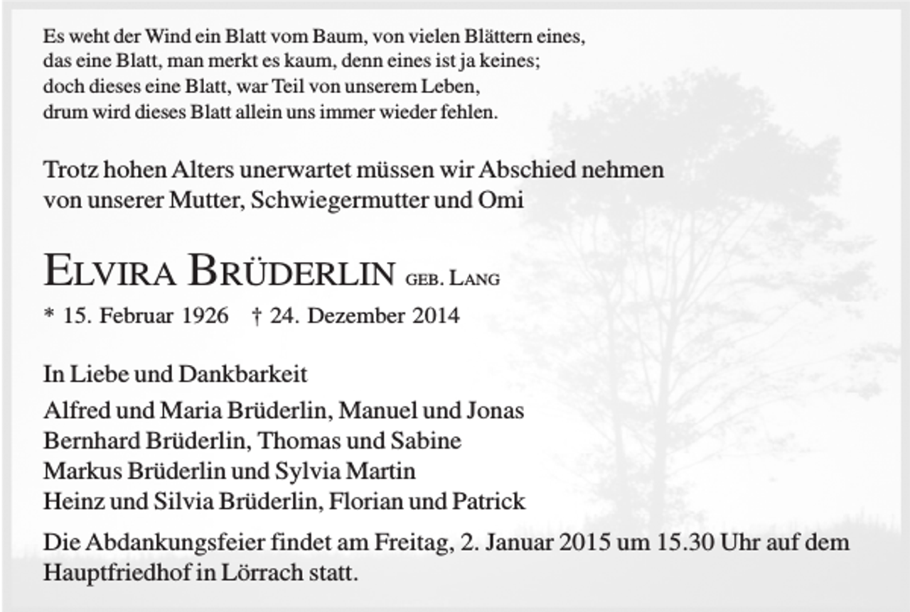 <p>Es weht der Wind ein Blatt vom Baum, von vielen Blättern eines,<br />das eine Blatt, man merkt es kaum, denn eines ist ja keines;<br />doch dieses eine Blatt, war Teil von unserem Leben,<br />drum wird dieses Blatt allein uns immer wieder fehlen.</p><p>Trotz hohen Alters unerwartet müssen wir Abschied nehmen<br />von unserer Mutter, Schwiegermutter und Omi</p><p>ELVIRA BRÜDERLIN</p><p>GEB. LANG</p><p>* 15. Februar 1926 † 24. Dezember 2014</p><p>In Liebe und Dankbarkeit<br />Alfred und Maria Brüderlin, Manuel und Jonas<br />Bernhard Brüderlin, Thomas und Sabine<br />Markus Brüderlin und Sylvia Martin<br />Heinz und Silvia Brüderlin, Florian und Patrick<br />Die Abdankungsfeier findet am Freitag, 2. Januar 2015 um 15.30 Uhr auf dem<br />Hauptfriedhof in Lörrach statt.</p>