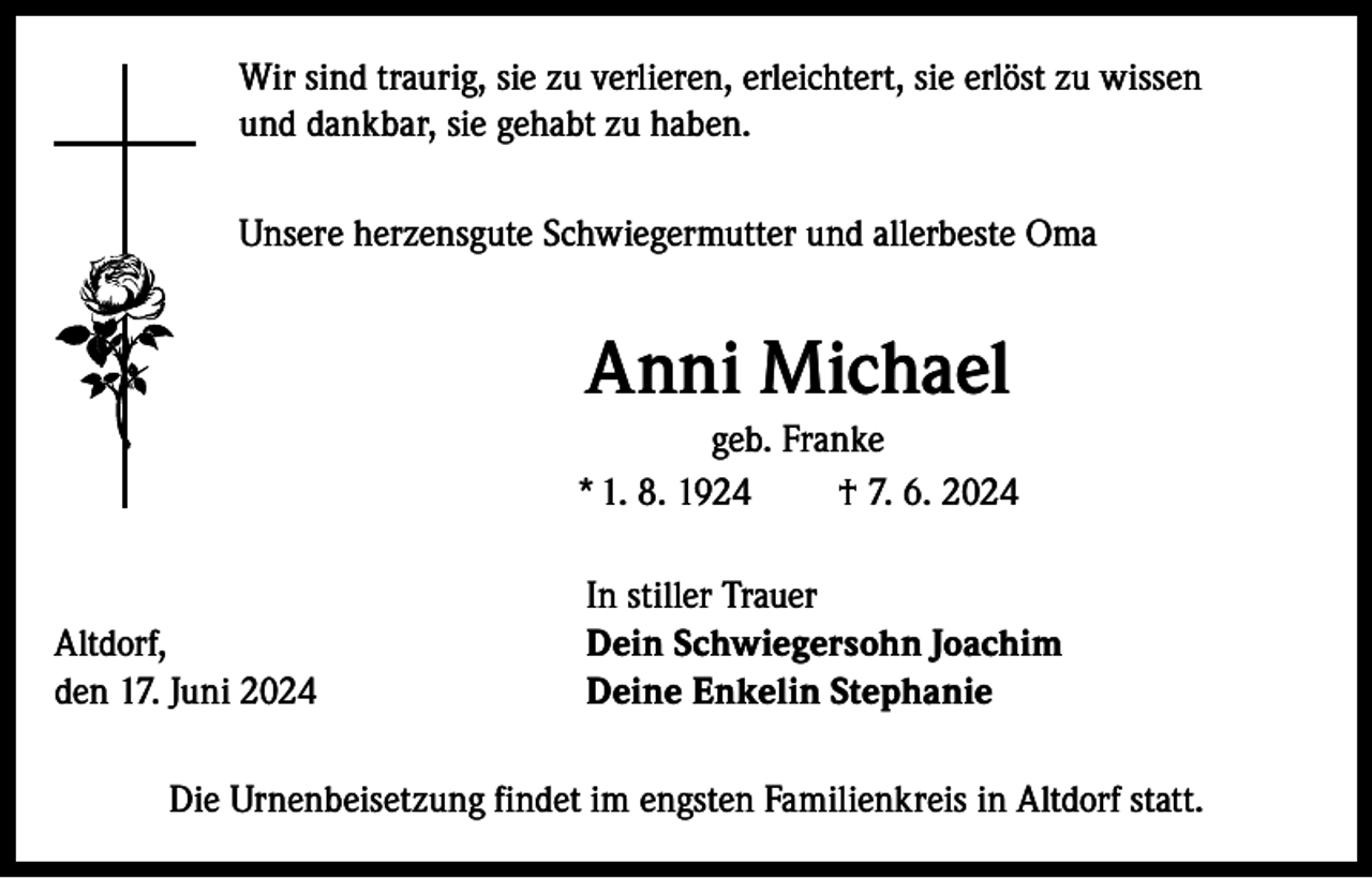 <p>Wir sind traurig, sie zu verlieren, erleichtert, sie erlöst zu wissen<br />und dankbar, sie gehabt zu haben.<br />Unsere herzensgute Schwiegermutter und allerbeste Oma</p><p>Anni Michael<br />geb. Franke<br />* 1. 8. 1924<br />† 7. 6. 2024</p><p>Altdorf,<br />den 17. Juni 2024</p><p>In stiller Trauer<br />Dein Schwiegersohn Joachim<br />Deine Enkelin Stephanie</p><p>Die Urnenbeisetzung findet im engsten Familienkreis in Altdorf statt.</p>