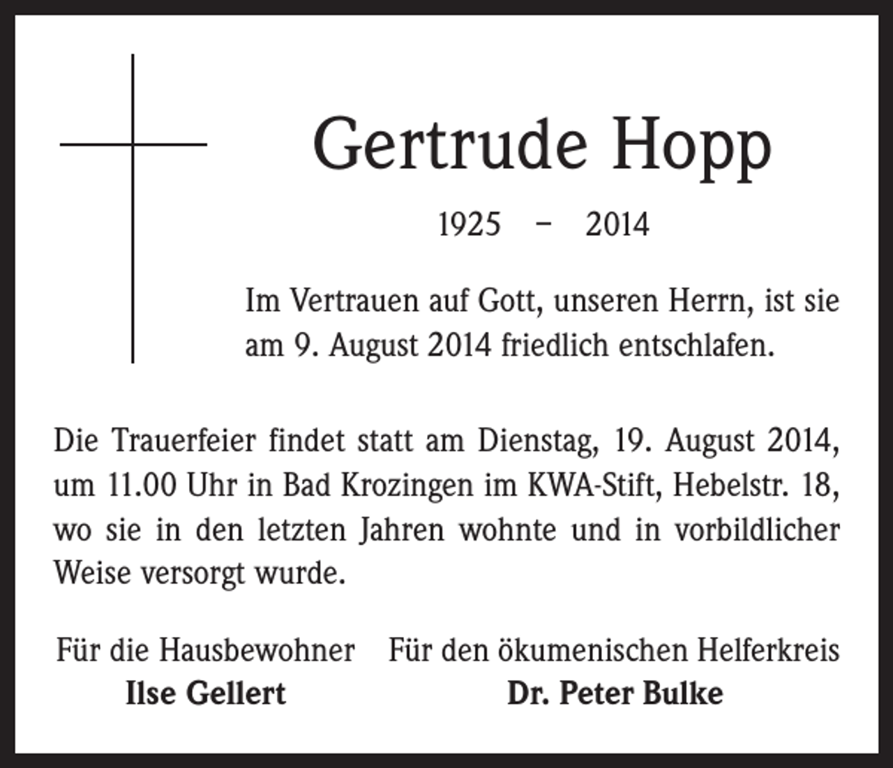 <p>Gertrude Hopp<br />1925 – 2014<br />Im Vertrauen auf Gott, unseren Herrn, ist sie<br />am 9. August 2014 friedlich entschlafen.<br />Die Trauerfeier findet statt am Dienstag, 19. August 2014,<br />um 11.00 Uhr in Bad Krozingen im KWA-Stift, Hebelstr. 18,<br />wo sie in den letzten Jahren wohnte und in vorbild­licher<br />Weise versorgt wurde.<br />Für die Hausbewohner Für den ökumenischen Helferkreis</p><p>Ilse Gellert<br />Dr. Peter Bulke</p>