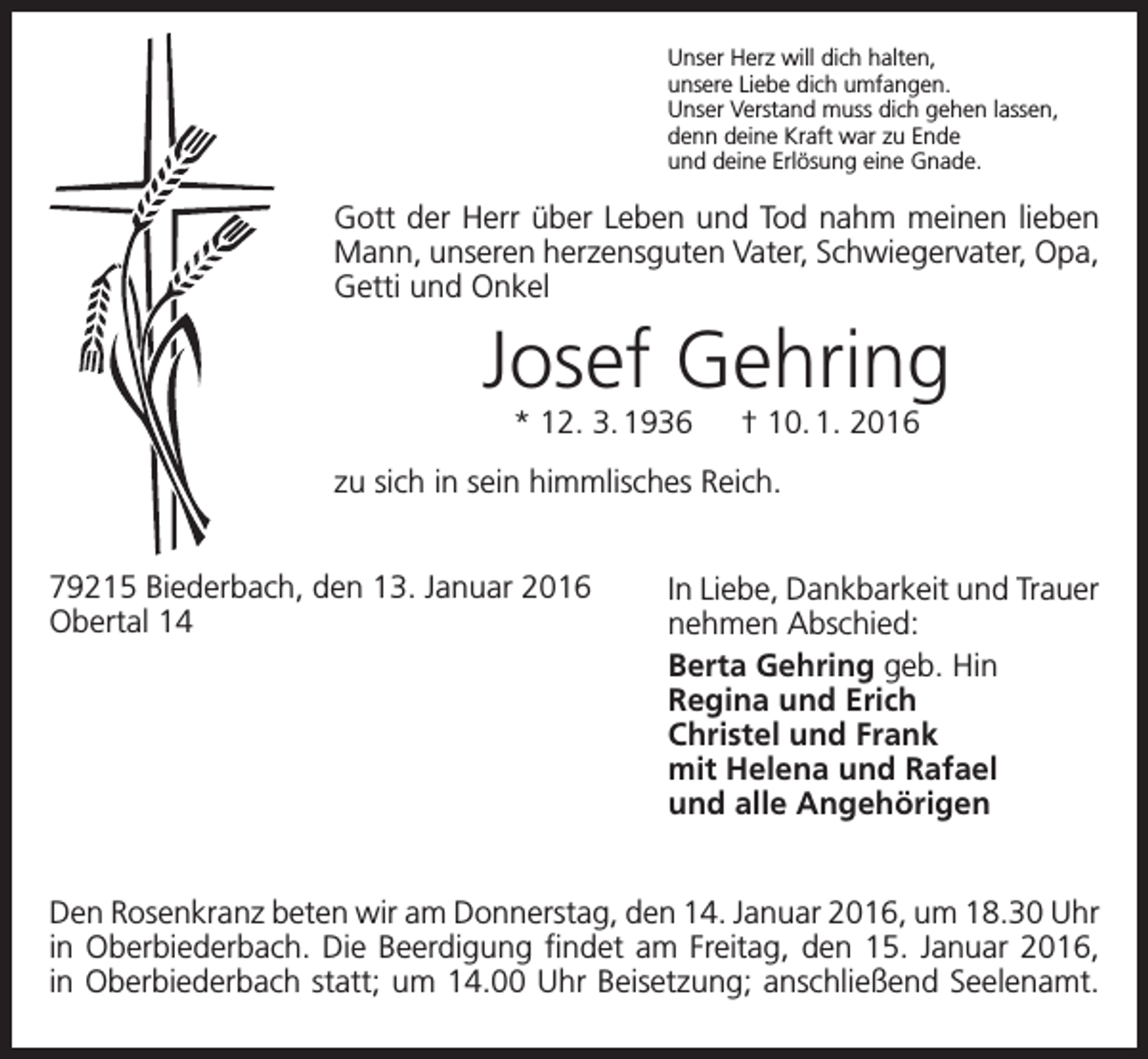 <p>Unser Herz will dich halten,<br />unsere Liebe dich umfangen.<br />Unser Verstand muss dich gehen lassen,<br />denn deine Kraft war zu Ende<br />und deine Erlösung eine Gnade.</p><p>Gott der Herr über Leben und Tod nahm meinen lieben<br />Mann, unseren herzensguten Vater, Schwiegervater, Opa,<br />Getti und Onkel</p><p>Josef Gehring<br />* 12. 3. 1936 † 10. 1. 2016<br />zu sich in sein himmlisches Reich.<br />79215 Biederbach, den 13. Januar 2016<br />Obertal 14</p><p>In Liebe, Dankbarkeit und Trauer<br />nehmen Abschied:<br />Berta Gehring geb. Hin<br />Regina und Erich<br />Christel und Frank<br />mit Helena und Rafael<br />und alle Angehörigen</p><p>Den Rosenkranz beten wir am Donnerstag, den 14. Januar 2016, um 18.30 Uhr<br />in Oberbiederbach. Die Beerdigung findet am Freitag, den 15. Januar 2016,<br />in Oberbiederbach statt; um 14.00 Uhr Beisetzung; anschließend Seelenamt.</p>