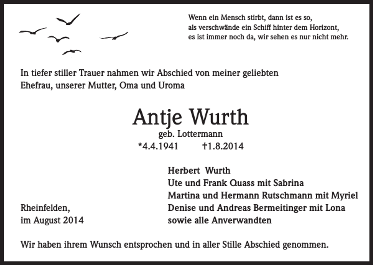 <p>Wenn ein Mensch stirbt, dann ist es so,<br />als verschwände ein Schiff hinter dem Horizont,<br />es ist immer noch da, wir sehen es nur nicht mehr.</p><p>In tiefer stiller Trauer nahmen wir Abschied von meiner geliebten<br />Ehefrau, unserer Mutter, Oma und Uroma</p><p>Antje Wurth<br />geb. Lottermann<br />*4.4.1941<br />†1.8.2014</p><p>Rheinfelden,<br />im August 2014</p><p>Herbert Wurth<br />Ute und Frank Quass mit Sabrina<br />Martina und Hermann Rutschmann mit Myriel<br />Denise und Andreas Bermeitinger mit Lona<br />sowie alle Anverwandten</p><p>Wir haben ihrem Wunsch entsprochen und in aller Stille Abschied genommen.</p>