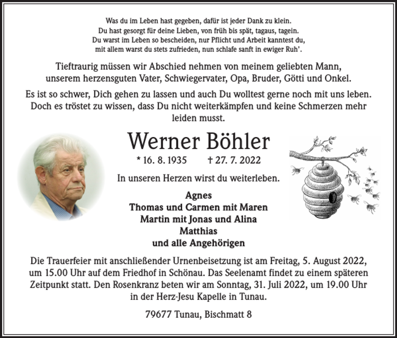 <p>Was du im Leben hast gegeben, dafür ist jeder Dank zu klein.<br />Du hast gesorgt für deine Lieben, von früh bis spät, tagaus, tagein.<br />Du warst im Leben so bescheiden, nur Pflicht und Arbeit kanntest du,<br />mit allem warst du stets zufrieden, nun schlafe sanft in ewiger Ruh’.</p><p>Tieftraurig müssen wir Abschied nehmen von meinem geliebten Mann,<br />unserem herzensguten Vater, Schwiegervater, Opa, Bruder, Götti und Onkel.<br />Es ist so schwer, Dich gehen zu lassen und auch Du wolltest gerne noch mit uns leben.<br />Doch es tröstet zu wissen, dass Du nicht weiterkämpfen und keine Schmerzen mehr<br />leiden musst.</p><p>Werner Böhler<br />* 16. 8. 1935 † 27. 7. 2022</p><p>In unseren Herzen wirst du weiterleben.<br />Agnes<br />Thomas und Carmen mit Maren<br />Martin mit Jonas und Alina<br />Matthias<br />und alle Angehörigen<br />Die Trauerfeier mit anschließender Urnenbeisetzung ist am Freitag, 5. August 2022,<br />um 15.00 Uhr auf dem Friedhof in Schönau. Das Seelenamt findet zu einem späteren<br />Zeitpunkt statt. Den Rosenkranz beten wir am Sonntag, 31. Juli 2022, um 19.00 Uhr<br />in der Herz-Jesu Kapelle in Tunau.<br />79677 Tunau, Bischmatt 8</p>