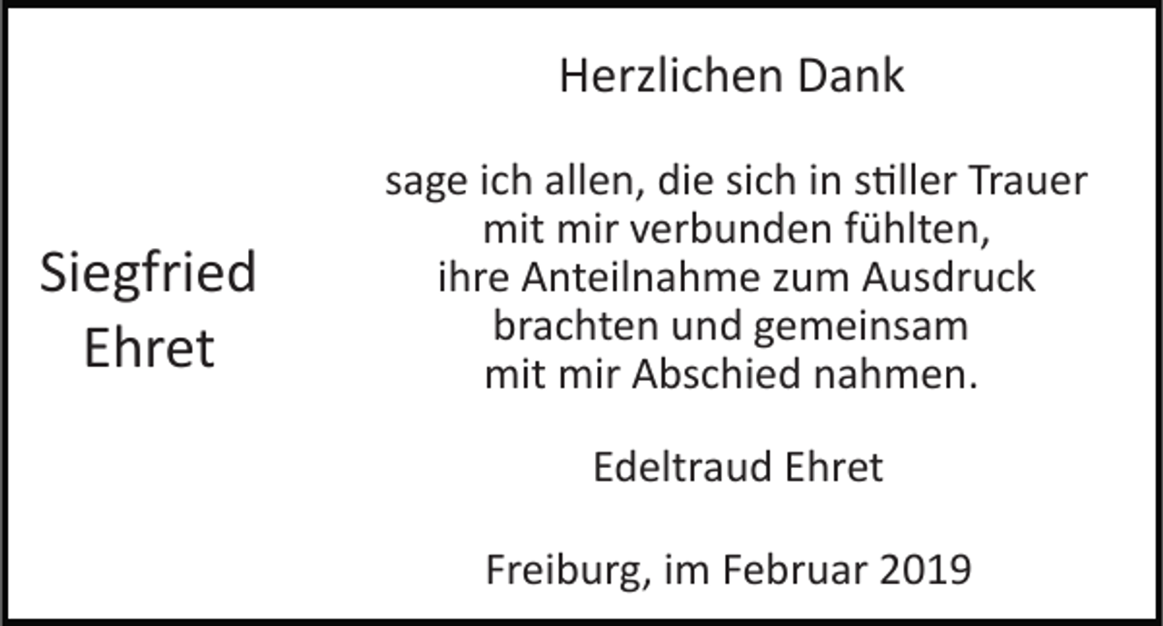 <p>Herzlichen Dank</p><p>Siegfried<br />Ehret</p><p>sage ich allen, die sich in s�ller Trauer<br />mit mir verbunden fühlten,<br />ihre Anteilnahme zum Ausdruck<br />brachten und gemeinsam<br />mit mir Abschied nahmen.<br />Edeltraud Ehret<br />Freiburg, im Februar 2019</p>