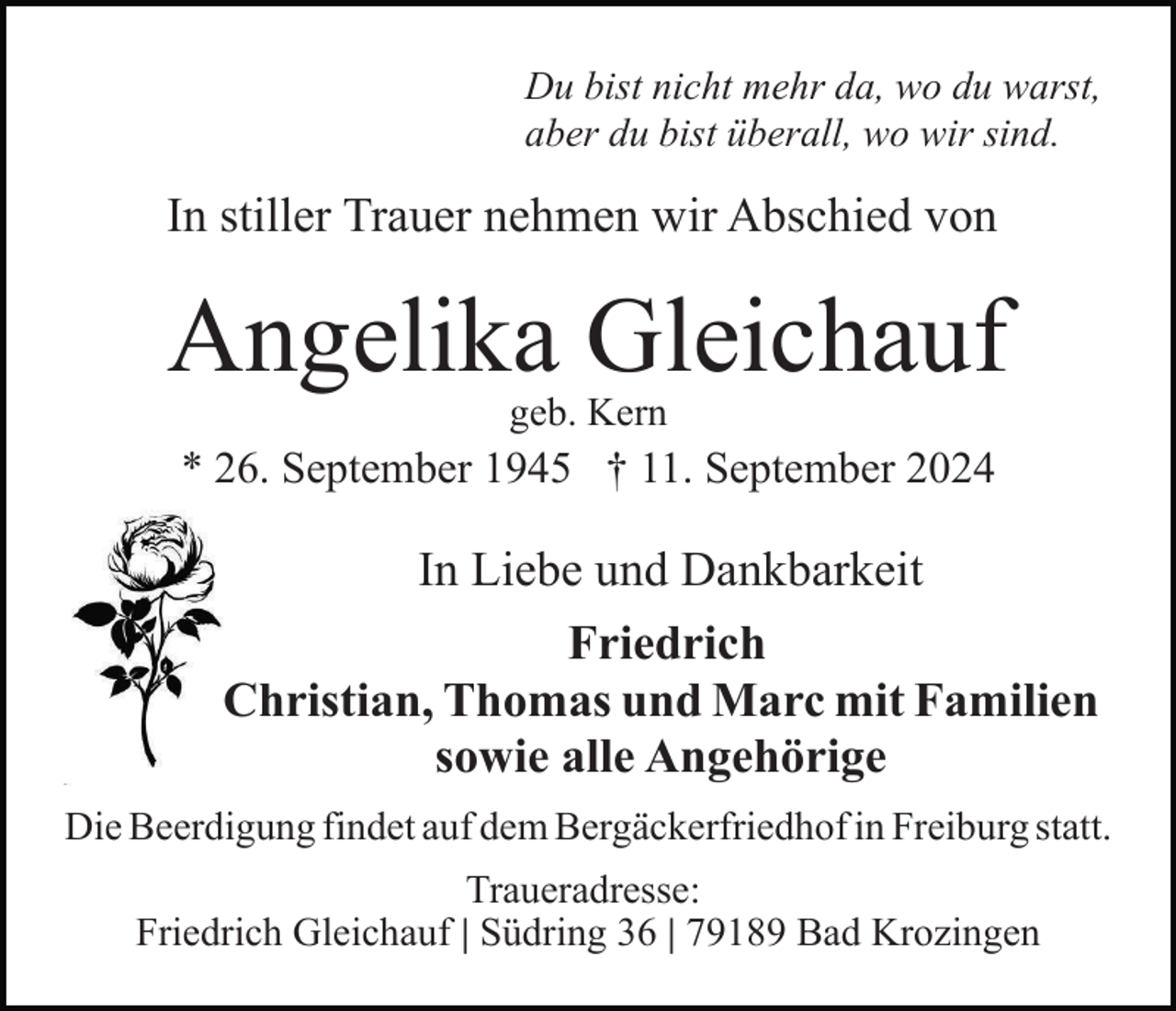 <p>Du bist nicht mehr da, wo du warst,<br />aber du bist überall, wo wir sind.</p><p>In stiller Trauer nehmen wir Abschied von</p><p>Angelika Gleichauf<br />geb. Kern</p><p>* 26. September 1945 † 11. September 2024</p><p>In Liebe und Dankbarkeit<br />Friedrich<br />Christian, Thomas und Marc mit Familien<br />sowie alle Angehörige<br />Die Beerdigung findet auf dem Bergäckerfriedhof in Freiburg statt.<br />Traueradresse:<br />Friedrich Gleichauf | Südring 36 | 79189 Bad Krozingen</p>