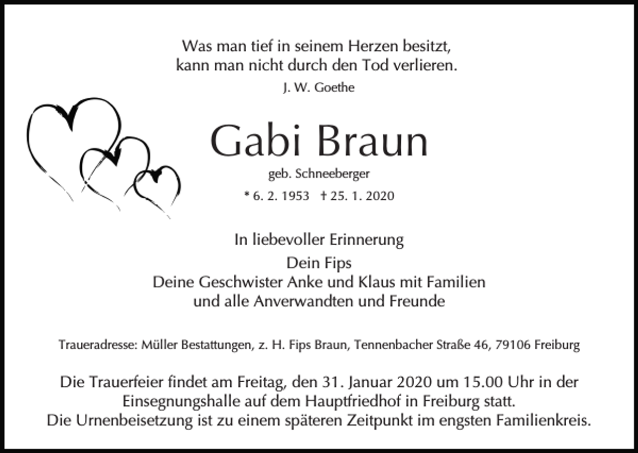 <p>Was man tief in seinem Herzen besitzt,<br />kann man nicht durch den Tod verlieren.<br />J. W. Goethe</p><p>Gabi Braun<br />geb. Schneeberger</p><p>* 6. 2. 1953 † 25. 1. 2020</p><p>In liebevoller Erinnerung<br />Dein Fips<br />Deine Geschwister Anke und Klaus mit Familien<br />und alle Anverwandten und Freunde<br />Traueradresse: Müller Bestattungen, z. H. Fips Braun, Tennenbacher Straße 46, 79106 Freiburg</p><p>Die Trauerfeier findet am Freitag, den 31. Januar 2020 um 15.00 Uhr in der<br />Einsegnungshalle auf dem Hauptfriedhof in Freiburg statt.<br />Die Urnenbeisetzung ist zu einem späteren Zeitpunkt im engsten Familienkreis.</p>