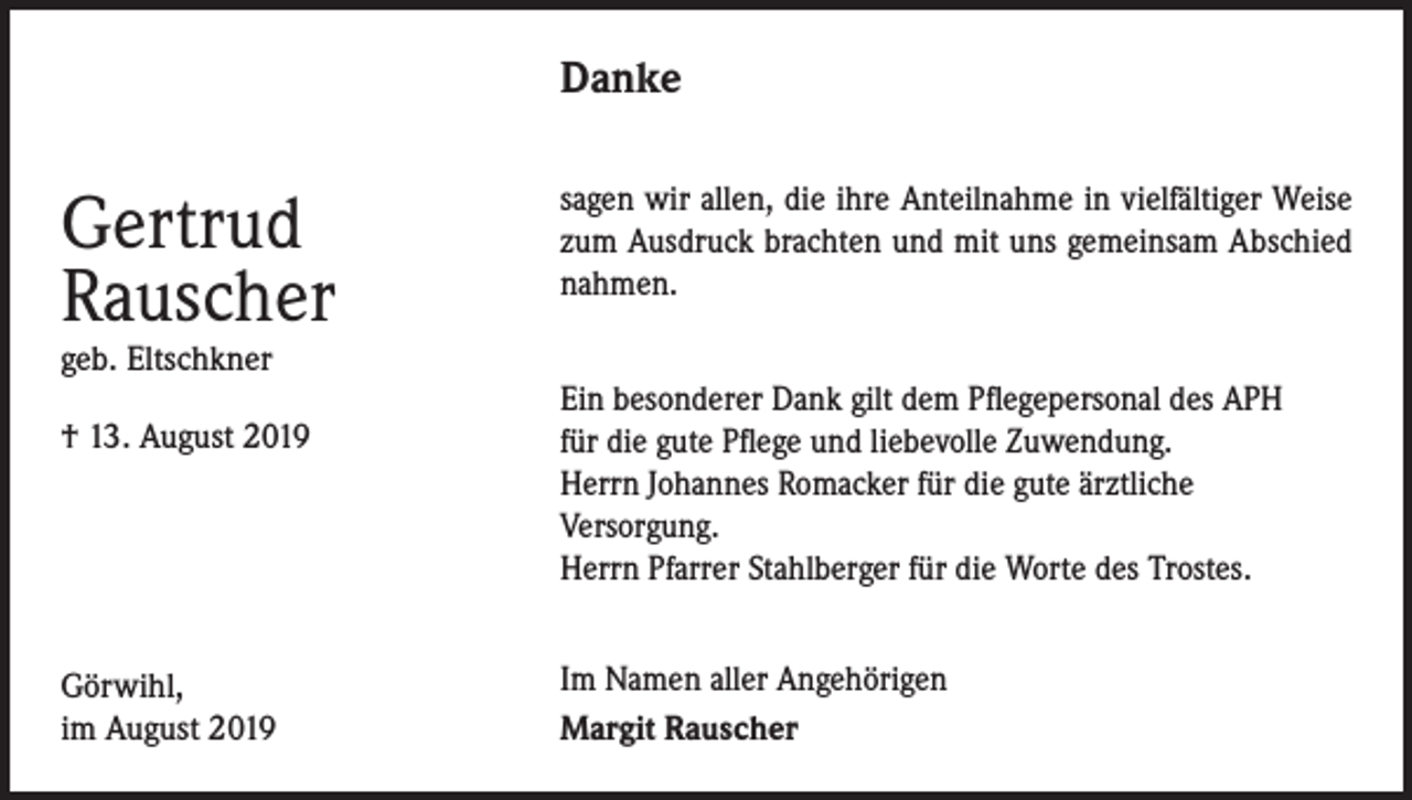 <p>Danke</p><p>Gertrud<br />Rauscher<br />geb. Eltschkner</p><p>† 13. August 2019</p><p>Görwihl,<br />im August 2019</p><p>sagen wir allen, die ihre Anteilnahme in vielfältiger Weise<br />zum Ausdruck brachten und mit uns gemeinsam Abschied<br />nahmen.<br />Ein besonderer Dank gilt dem Pflegepersonal des APH<br />für die gute Pflege und liebevolle Zuwendung.<br />Herrn Johannes Romacker für die gute ärztliche<br />Versorgung.<br />Herrn Pfarrer Stahlberger für die Worte des Trostes.<br />Im Namen aller Angehörigen<br />Margit Rauscher</p>