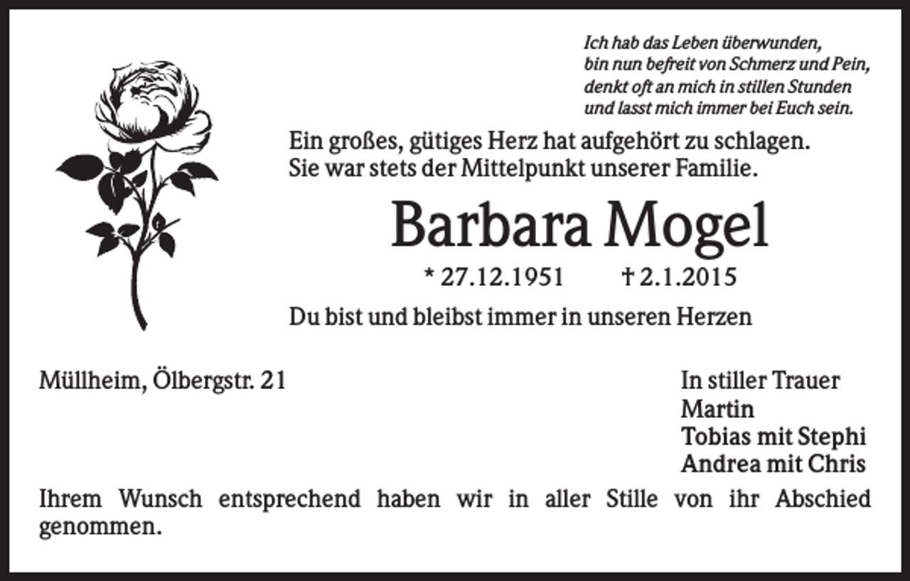 <p>Ich hab das Leben überwunden,<br />bin nun befreit von Schmerz und Pein,<br />denkt oft an mich in stillen Stunden<br />und lasst mich immer bei Euch sein.</p><p>Ein großes, gütiges Herz hat aufgehört zu schlagen.<br />Sie war stets der Mittelpunkt unserer Familie.</p><p>Barbara Mogel<br />* 27.12.1951</p><p>† 2.1.2015</p><p>Du bist und bleibst immer in unseren Herzen<br />Müllheim, Ölbergstr. 21</p><p>In stiller Trauer<br />Martin<br />Tobias mit Stephi<br />Andrea mit Chris<br />Ihrem Wunsch entsprechend haben wir in aller Stille von ihr Abschied<br />genommen.</p>