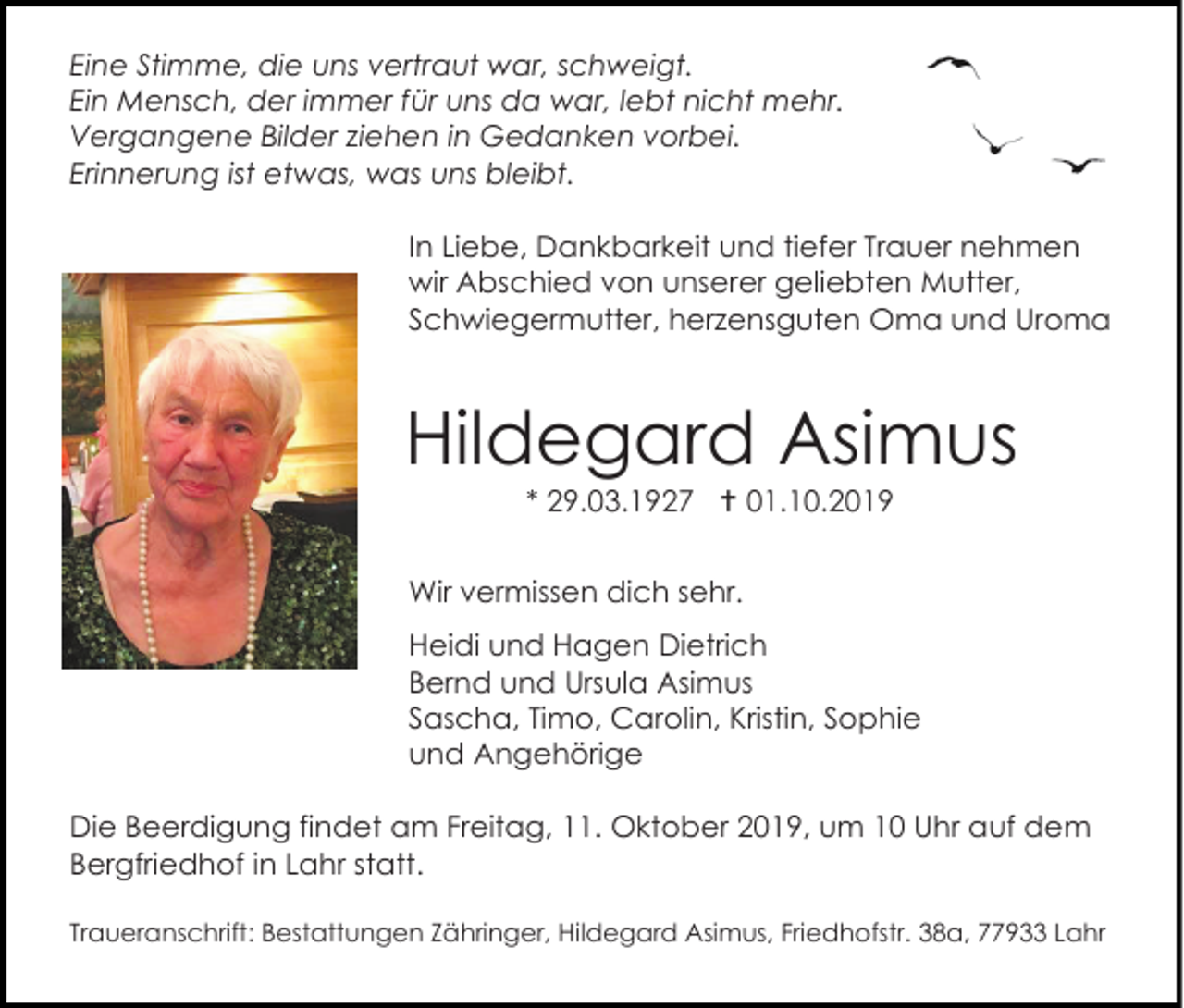 <p>Eine Stimme, die uns vertraut war, schweigt.<br />Ein Mensch, der immer für uns da war, lebt nicht mehr.<br />Vergangene Bilder ziehen in Gedanken vorbei.<br />Erinnerung ist etwas, was uns bleibt.<br />In Liebe, Dankbarkeit und tiefer Trauer nehmen<br />wir Abschied von unserer geliebten Mutter,<br />Schwiegermutter, herzensguten Oma und Uroma</p><p>Hildegard Asimus<br />* 29.03.1927  01.10.2019<br />Wir vermissen dich sehr.<br />Heidi und Hagen Dietrich<br />Bernd und Ursula Asimus<br />Sascha, Timo, Carolin, Kristin, Sophie<br />und Angehörige<br />Die Beerdigung findet am Freitag, 11. Oktober 2019, um 10 Uhr auf dem<br />Bergfriedhof in Lahr statt.<br />Traueranschrift: Bestattungen Zähringer, Hildegard Asimus, Friedhofstr. 38a, 77933 Lahr</p>