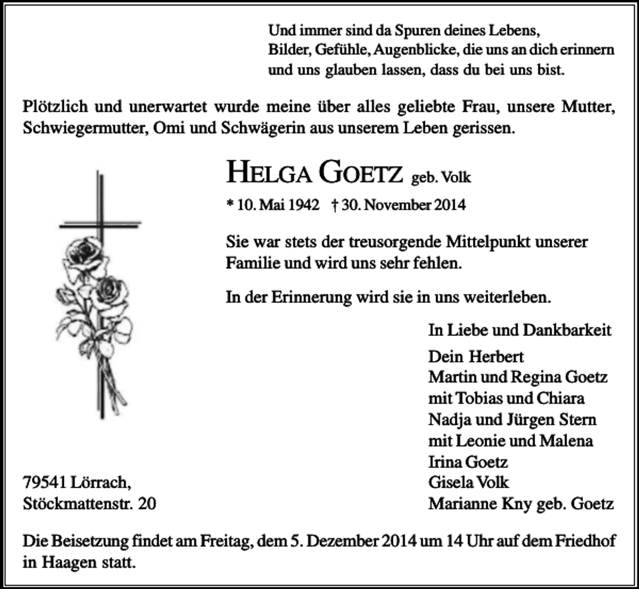 <p>Und immer sind da Spuren deines Lebens,<br />Bilder, Gefühle, Augenblicke, die uns an dich erinnern<br />und uns glauben lassen, dass du bei uns bist.</p><p>Plötzlich und unerwartet wurde meine über alles geliebte Frau, unsere Mutter,<br />Schwiegermutter, Omi und Schwägerin aus unserem Leben gerissen.</p><p>HELGA GOETZ geb. Volk<br />* 10. Mai 1942 † 30. November 2014</p><p>Sie war stets der treusorgende Mittelpunkt unserer<br />Familie und wird uns sehr fehlen.<br />In der Erinnerung wird sie in uns weiterleben.</p><p>79541 Lörrach,<br />Stöckmattenstr. 20</p><p>In Liebe und Dankbarkeit<br />Dein Herbert<br />Martin und Regina Goetz<br />mit Tobias und Chiara<br />Nadja und Jürgen Stern<br />mit Leonie und Malena<br />Irina Goetz<br />Gisela Volk<br />Marianne Kny geb. Goetz</p><p>Die Beisetzung findet am Freitag, dem 5. Dezember 2014 um 14 Uhr auf dem Friedhof<br />in Haagen statt.</p>