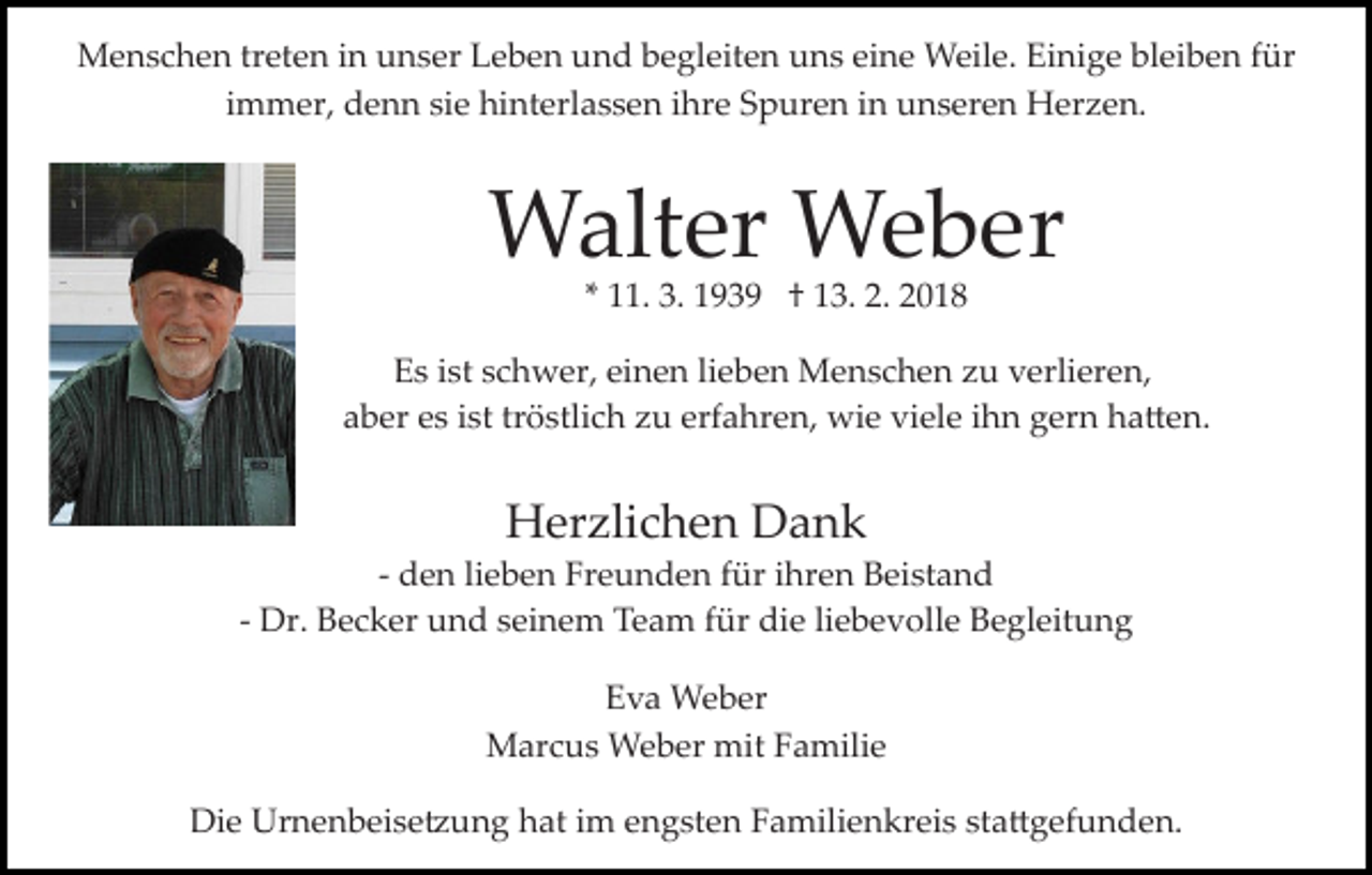 <p>bleiben<br />MMenschen<br />e n s c h e n trtreten<br />et e n i ninu unser<br />n s er Leben<br />L e b e n und<br />u n d begleiten<br />b e gl eit e n uns<br />u n s eine<br />ei n e Weile.<br />W eil e. Einige<br />Ei ni g e bl<br />ei b e n ffür<br />ür<br />iimmer,<br />m m er, denn<br />d e n n sie<br />si e hinterlassen<br />hi nt erl a s s e n iihre<br />hr e Spuren<br />S p ur e n iinn unseren<br />un s er e n Herzen.<br />H er z e n.</p><p>Walter<br />W alt er WWeber<br />e b er<br />** 11.<br />. 3.<br />3. 1939<br />1 9 3 9 †† 13.<br />1 3. 2.<br />2. 2018<br />2 01 8</p><p>Es<br />E s iist<br />st sschwer,<br />c h w er, eieinen<br />n e n lilieben<br />e b e n Menschen<br />M e n s c h e n zu<br />z u verlieren,<br />v erli er e n,<br />aber<br />tröstlich<br />a b er ees<br />s iist<br />st tr<br />ö stli c h zzu<br />u eerfahren,<br />rf a hr e n, wie<br />wi e viele<br />vi el e iihn<br />h n gern<br />g er n ha�en.<br />h a � e n.</p><p>HHerzlichen<br />er zli c h e n DDank<br />ank</p><p>­­ den<br />d e n li<br />lieben<br />e b e n Freunden<br />Fr e u n d e n für<br />füriihren<br />hr e n Beistand<br />B ei st a n d<br />­­ Dr.<br />Dr. Becker<br />B e c k er und<br />u n d seinem<br />s ei n e m Team<br />T e a m für<br />f ür die<br />di e liebevolle<br />li e b e v oll e Begleitung<br />B e gl eit u n g<br />Eva<br />E v a Weber<br />W e b er<br />mitF Familie<br />MMarcus<br />ar c u s Weber<br />W e b er mit<br />a m ili e<br />Die<br />Di<br />e Urnenbeise�ung<br />Ur n e n b ei s e � u n g hhat<br />at iim<br />m eengsten<br />n g st e n Familienkreis<br />F a mili e n kr ei s ststa�gefunden.<br />a � g ef u n d e n.</p>