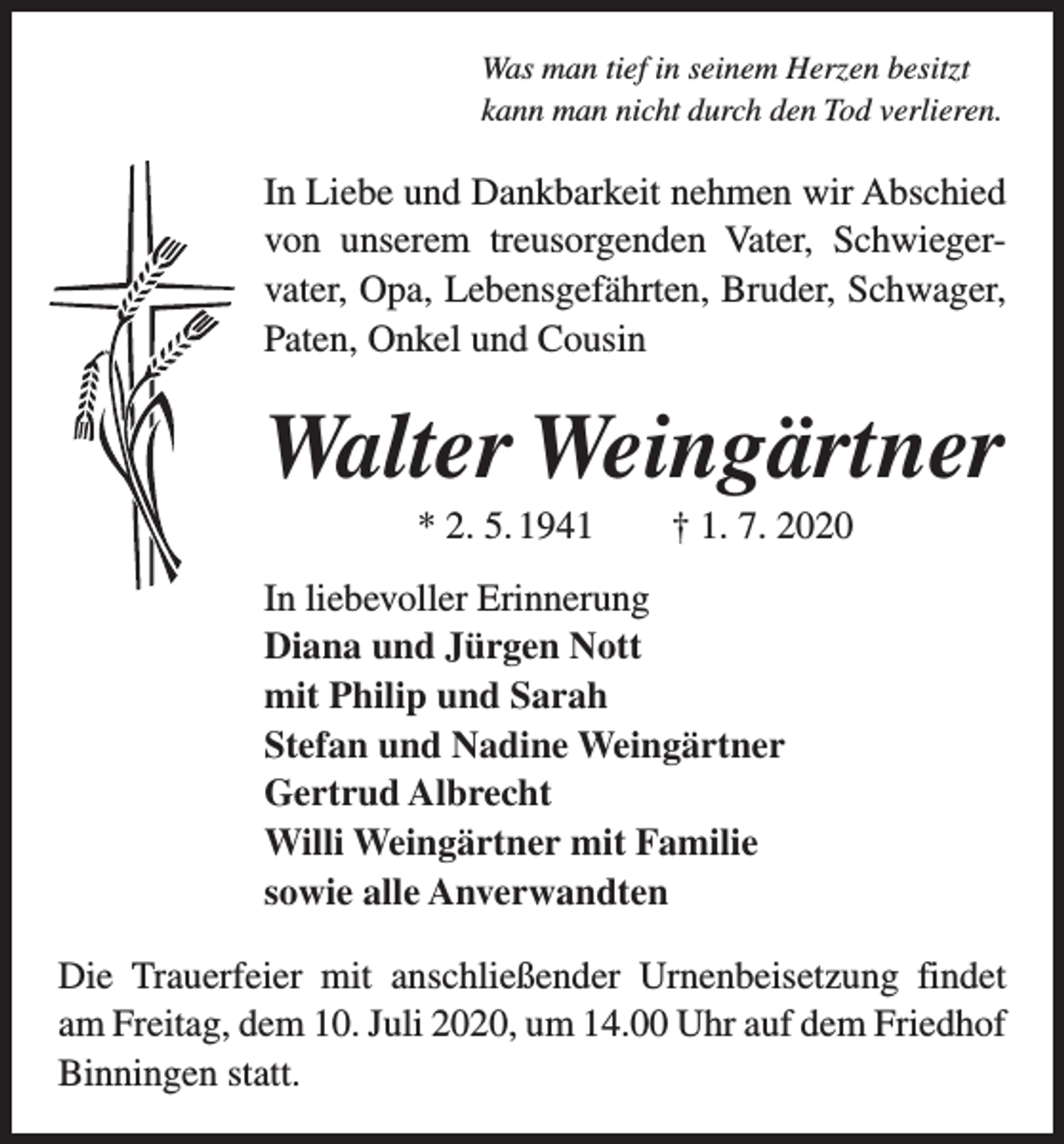 <p>Was man tief in seinem Herzen besitzt<br />kann man nicht durch den Tod verlieren.</p><p>In Liebe und Dankbarkeit nehmen wir Abschied<br />von unserem treusorgenden Vater, Schwieger­<br />vater, Opa, Lebensgefährten, Bruder, Schwager,<br />Paten, Onkel und Cousin</p><p>Walter Weingärtner<br />* 2. 5. 1941 † 1. 7. 2020<br />In liebevoller Erinnerung<br />Diana und Jürgen Nott<br />mit Philip und Sarah<br />Stefan und Nadine Weingärtner<br />Gertrud Albrecht<br />Willi Weingärtner mit Familie<br />sowie alle Anverwandten<br />Die Trauerfeier mit anschließender Urnenbeisetzung findet<br />am Freitag, dem 10. Juli 2020, um 14.00 Uhr auf dem Friedhof<br />Binningen statt.</p>