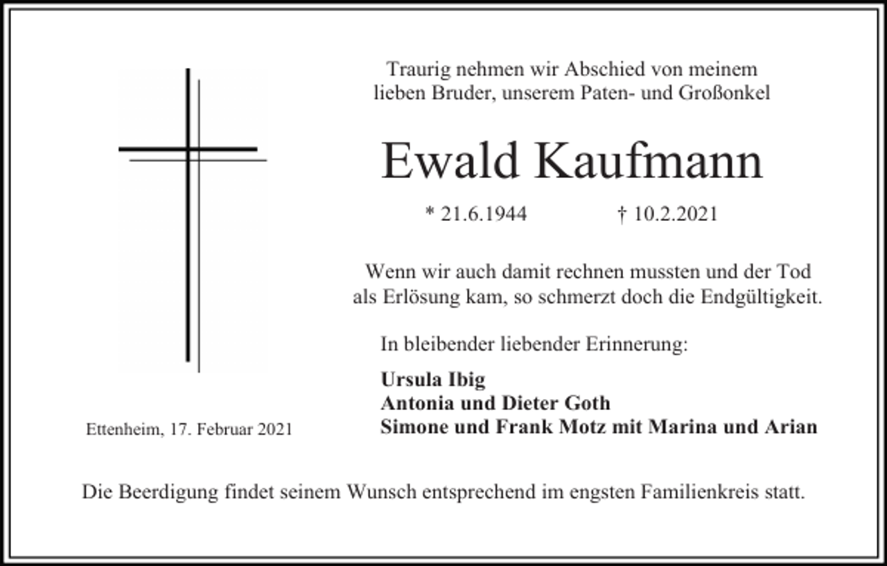 <p>Traurig nehmen wir Abschied von meinem<br />lieben Bruder, unserem Paten- und Großonkel</p><p>Ewald Kaufmann<br />* 21.6.1944</p><p>† 10.2.2021</p><p>Wenn wir auch damit rechnen mussten und der Tod<br />als Erlösung kam, so schmerzt doch die Endgültigkeit.<br />In bleibender liebender Erinnerung:</p><p>Ettenheim, 17. Februar 2021</p><p>Ursula Ibig<br />Antonia und Dieter Goth<br />Simone und Frank Motz mit Marina und Arian</p><p>Die Beerdigung findet seinem Wunsch entsprechend im engsten Familienkreis statt.</p>