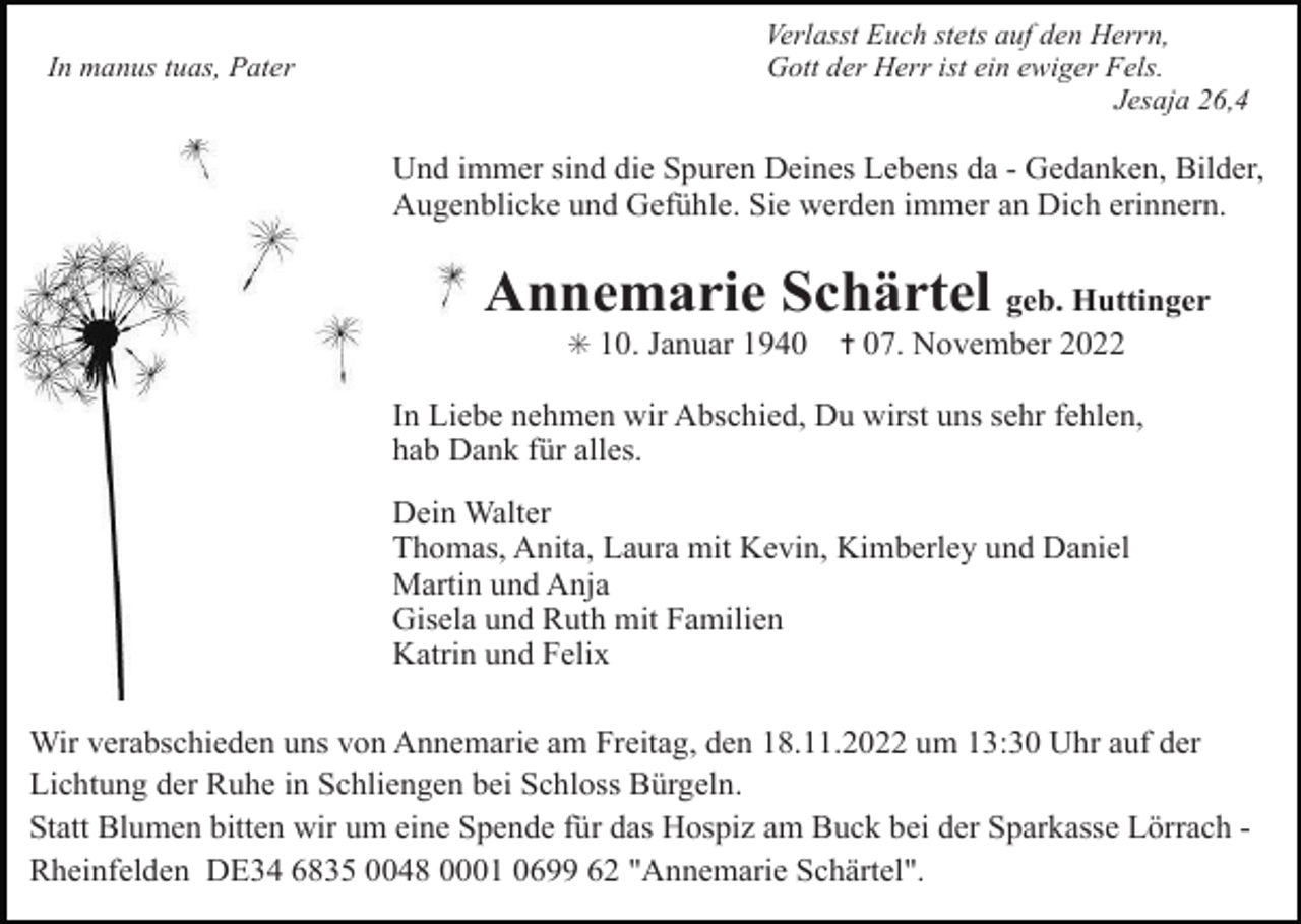 <p>In manus tuas, Pater</p><p>Verlasst Euch stets auf den Herrn,<br />Gott der Herr ist ein ewiger Fels.<br />Jesaja 26,4</p><p>Und immer sind die Spuren Deines Lebens da - Gedanken, Bilder,<br />Augenblicke und Gefühle. Sie werden immer an Dich erinnern.</p><p>Annemarie Schärtel geb. Huttinger<br />✳ 10. Januar 1940</p><p>✝ 07. November 2022</p><p>In Liebe nehmen wir Abschied, Du wirst uns sehr fehlen,<br />hab Dank für alles.<br />Dein Walter<br />Thomas, Anita, Laura mit Kevin, Kimberley und Daniel<br />Martin und Anja<br />Gisela und Ruth mit Familien<br />Katrin und Felix<br />Wir verabschieden uns von Annemarie am Freitag, den 18.11.2022 um 13:30 Uhr auf der<br />Lichtung der Ruhe in Schliengen bei Schloss Bürgeln.<br />Statt Blumen bitten wir um eine Spende für das Hospiz am Buck bei der Sparkasse Lörrach Rheinfelden DE34 6835 0048 0001 0699 62 "Annemarie Schärtel".</p>