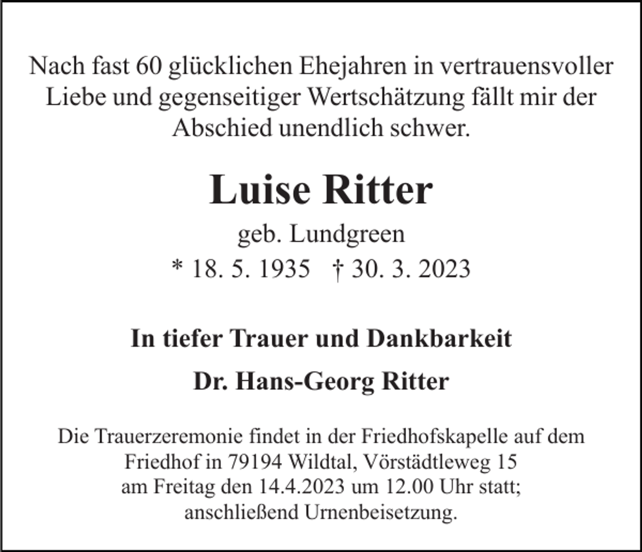 <p>Nach fast 60 glücklichen Ehejahren in vertrauensvoller<br />Liebe und gegenseitiger Wertschätzung fällt mir der<br />Abschied unendlich schwer.</p><p>Luise Ritter<br />geb. Lundgreen<br />* 18. 5. 1935 † 30. 3. 2023<br />In tiefer Trauer und Dankbarkeit<br />Dr. Hans-Georg Ritter<br />Die Trauerzeremonie findet in der Friedhofskapelle auf dem<br />Friedhof in 79194 Wildtal, Vörstädtleweg 15<br />am Freitag den 14.4.2023 um 12.00 Uhr statt;<br />anschließend Urnenbeisetzung.</p>
