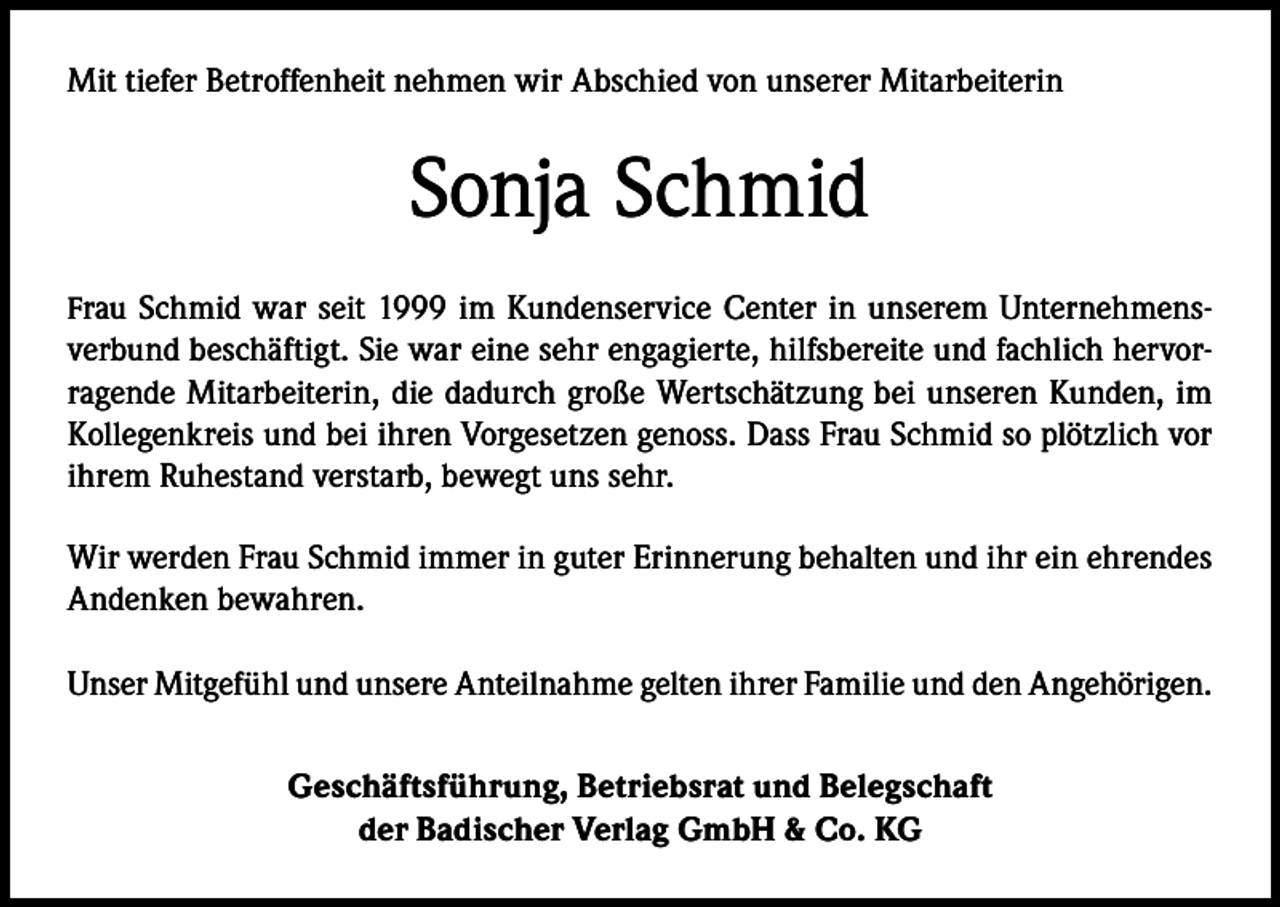 <p>Mit tiefer Betroffenheit nehmen wir Abschied von unserer Mitarbeiterin</p><p>Sonja Schmid<br />Frau Schmid war seit 1999 im Kundenservice Center in unserem Unternehmens-</p><p>verbund beschäftigt. Sie war eine sehr engagierte, hilfsbereite und fachlich hervorragende Mitarbeiterin, die dadurch große Wertschätzung bei unseren Kunden, im<br />Kollegenkreis und bei ihren Vorgesetzen genoss. Dass Frau Schmid so plötzlich vor<br />ihrem Ruhestand verstarb, bewegt uns sehr.<br />Wir werden Frau Schmid immer in guter Erinnerung behalten und ihr ein ehrendes<br />Andenken bewahren.<br />Unser Mitgefühl und unsere Anteilnahme gelten ihrer Familie und den Angehörigen.<br />Geschäftsführung, Betriebsrat und Belegschaft<br />der Badischer Verlag GmbH &amp; Co. KG</p>
