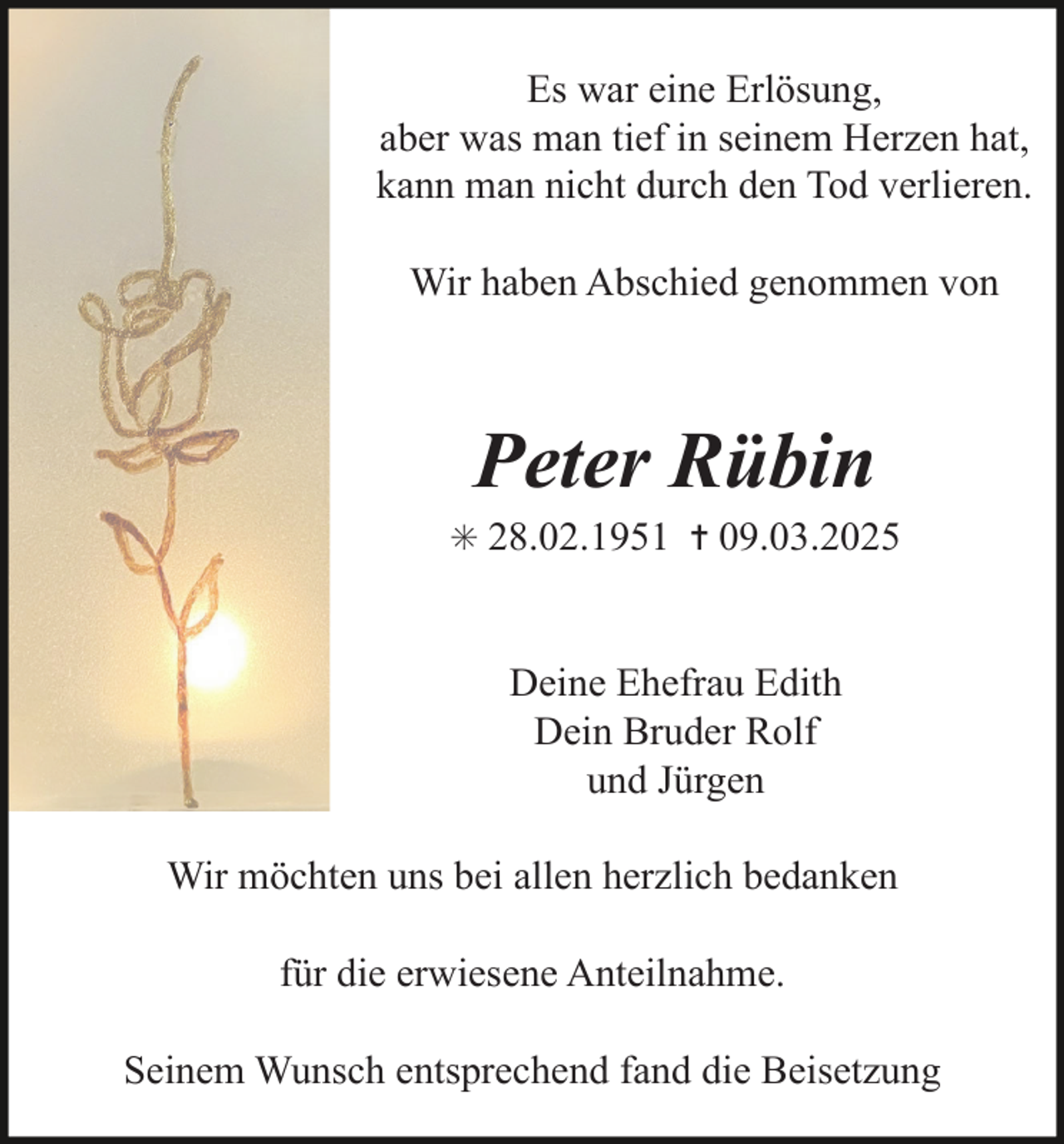 <p>Es war eine Erlösung,<br />aber was man tief in seinem Herzen hat,<br />kann man nicht durch den Tod verlieren.<br />Wir haben Abschied genommen von</p><p>Peter Rübin</p><p>✳ 28.02.1951 ✝ 09.03.2025</p><p>Deine Ehefrau Edith<br />Dein Bruder Rolf<br />und Jürgen<br />Wir möchten uns bei allen herzlich bedanken<br />für die erwiesene Anteilnahme.<br />Seinem Wunsch entsprechend fand die Beisetzung</p>